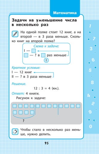 Задачи на уменьшение числа
в несколько раз
	На одной полке стоит 12 книг, а на
второй  —  в 3 раза меньше. Сколь­
ко книг на второй полке?
Схема к задаче:
I —
— ? в раз меньше
 :
Краткое условие:
I  —  12 книг
II  —  ? в 3 раза меньше
Решение.
12 : 3 = 4 (кн.).
Ответ: 4 книги.
Рисунок к задаче:
?
Чтобы стало в несколько раз мень­
ше, нужно делить.
1
2
3
4
5
6
7
8
9
0
95
Математика
 