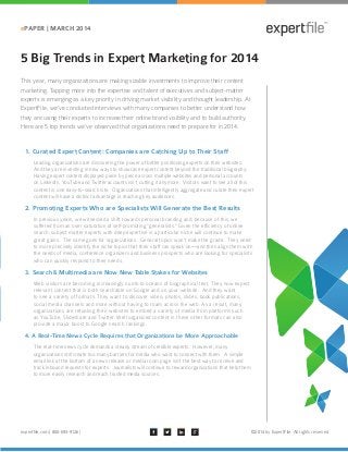 expertfile.com | 800-693-9126 | ©2014 by ExpertFile. All rights reserved.
ePAPER | MARCH 2014
5 Big Trends in Expert Marketing for 2014
This year, many organizations are making sizable investments to improve their content
marketing. Tapping more into the expertise and talent of executives and subject-matter
experts is emerging as a key priority in driving market visibility and thought leadership. At
ExpertFile, we’ve conducted interviews with many companies to better understand how
they are using their experts to increase their online brand visibility and to build authority.
Here are 5 top trends we’ve observed that organizations need to prepare for in 2014.
Leading organizations are discovering the power of better positioning experts on their websites.
And they are investing in new ways to showcase expert content beyond the traditional biography.
Having expert content displayed piece by piece across multiple websites and personal accounts
on LinkedIn, YouTube and Twitter accounts isn’t cutting it anymore. Visitors want to see all of this
content in one easy-to-search site. Organizations that intelligently aggregate and curate their expert
content will have a distinct advantage in reaching key audiences.
In previous years, we witnessed a shift towards personal branding and, because of this, we
suffered from an over saturation of self-promoting “generalists.” Given the efficiency of online
search, subject matter experts with deep expertise in a particular niche will continue to make
great gains. The same goes for organizations. General topics won’t make the grade. They need
to more precisely identify the niche topics that their staff can speak on—and then align them with
the needs of media, conference organizers and business prospects who are looking for specialists
who can quickly respond to their needs.
Web visitors are becoming increasingly numb to oceans of biographical text. They now expect
relevant content that is both searchable on Google and on your website. And they want
to see a variety of formats. They want to discover video, photos, slides, book publications,
social media channels and more without having to roam across the web. As a result, many
organizations are retooling their websites to embed a variety of media from platforms such
as YouTube, Slideshare and Twitter. Well organized content in these other formats can also
provide a major boost to Google search rankings.
The real-time news cycle demands a steady stream of credible experts. However, many
organizations still create too many barriers for media who want to connect with them. A simple
email link at the bottom of a news release or media room page isn’t the best way to receive and
track inbound requests for experts. Journalists will continue to reward organizations that help them
to more easily research and reach trusted media sources.
1. Curated Expert Content: Companies are Catching Up to Their Staff
2. Promoting Experts Who are Specialists Will Generate the Best Results
3. Search & Multimedia are Now New Table Stakes for Websites
4. A Real-Time News Cycle Requires that Organizations be More Approachable
 