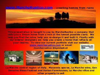 www.MarcheRustico.com - creating homes from ruins
This presentation is bought to you by MarcheRustico a company that
sells you a dream home from a ruin at the lowest possible costs. We
help you find the ruins, help you re-design it and built it. Finally with
our interior designers we help you create a home that reflects all
your desires. To view our current portfolio visit our website
www.marcherustico.com or email
marcherustico @kpnmail.nl
Le Marche central region of Italy. Macerata operas, Le Marche wine, San
Severino Blues Festival and Italian Farmhouses, Le Marche villas and
other property to sell.
 