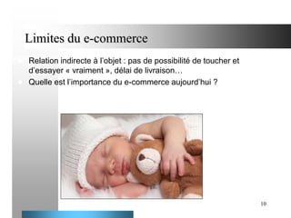 Limites du e-commerce



Relation indirecte à l’objet : pas de possibilité de toucher et
d’essayer « vraiment », délai de livraison…
Quelle est l’importance du e-commerce aujourd’hui ?

10

 