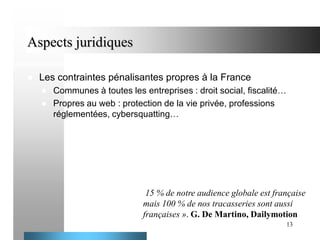 Aspects juridiques


Les contraintes pénalisantes propres à la France



Communes à toutes les entreprises : droit social, fiscalité…
Propres au web : protection de la vie privée, professions
réglementées, cybersquatting…

15 % de notre audience globale est française
mais 100 % de nos tracasseries sont aussi
françaises ». G. De Martino, Dailymotion
13

 