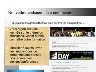 Nouvelles tendances du e-commerce


Quels sont les grands thèmes du e-commerce d’aujourd’hui ?



Vous organisez une
journée sur le thème du
ebusiness, visant à faire
connaître votre formation



Identifier 5 sujets, avec
des suggestions de
personnes/entreprises
pour animer les
ateliers/conférences
17

 