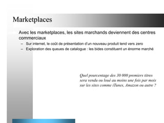 Marketplaces


Avec les marketplaces, les sites marchands deviennent des centres
commerciaux
– Sur internet, le coût de présentation d’un nouveau produit tend vers zero
– Exploration des queues de catalogue : les bides constituent un énorme marché

Quel pourcentage des 30 000 premiers titres
sera vendu ou loué au moins une fois par mois
sur les sites comme iTunes, Amazon ou autre ?

 
