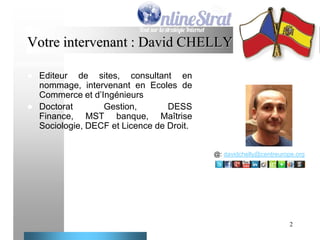 Votre intervenant : David CHELLY




Editeur de sites, consultant en
nommage, intervenant en Ecoles de
Commerce et d’Ingénieurs
Doctorat
Gestion,
DESS
Finance, MST banque, Maîtrise
Sociologie, DECF et Licence de Droit.
@: davidchelly@centreurope.org

2

 