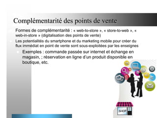 Complémentarité des points de vente


Formes de complémentarité : « web-to-store », « store-to-web », «

web-in-store » (digitalisation des points de vente)
 Les potentialités du smartphone et du marketing mobile pour créer du
flux immédiat en point de vente sont sous-exploitées par les enseignes


Exemples : commande passée sur internet et échange en
magasin, ; réservation en ligne d’un produit disponible en
boutique, etc.

26

 