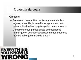 Objectifs du cours


Objectifs
– Présenter, de manière parfois caricaturale, les
enjeux, les outils, les meilleures pratiques, les
acteurs, les tendances principales du ecommerce
– Comprendre les particularités de l’économie
numérique et ses conséquences sur les business
models et l’organisation du travail

3

 