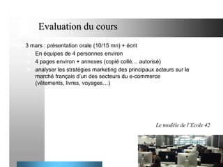 Evaluation du cours


3 mars : présentation orale (10/15 mn) + écrit
 En équipes de 4 personnes environ
 4 pages environ + annexes (copié collé… autorisé)
 analyser les stratégies marketing des principaux acteurs sur le
marché français d’un des secteurs du e-commerce
(vêtements, livres, voyages…)

Le modèle de l’Ecole 42

4

 