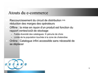 Atouts du e-commerce



Raccourcissement du circuit de distribution >>
réduction des marges des opérateurs
Offline : la mise en rayon d’un produit est fonction du
rapport ventes/coût de stockage
– Faible diversité des catalogues  pénurie de choix
– Limite de la population touchée à la zone de chalandise



Online : Catalogue infini accessible sans nécessité de
se déplacer

8

 
