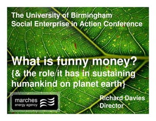 The University of Birmingham
Social Enterprise in Action Conference




What is funny money?
{& the role it has in sustaining
humankind on planet earth}
                         Richard Davies
                         Director
 