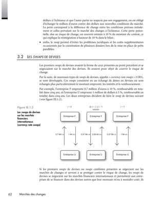 62 Marchés des changes
dollars à l'échéance et que l'autre partie ne respecte pas son engagement, on est obligé
d'échanger le million d’euros contre des dollars aux nouvelles conditions du marché.
La perte correspond à la différence de change entre les conditions prévues initiale-
ment et celles prévalant sur le marché des changes à l'échéance. Cette perte poten-
tielle, due au risque de change, est souvent estimée à 10 % du montant du contrat, ce
qui explique la réintégration à hauteur de 10 % dans le bilan;
• enfin, le swap permet d'éviter les problèmes juridiques et les coûts supplémentaires
occasionnés par la constitution de plusieurs dossiers lors de la mise en place de prêts
parallèles.
3.2 LES SWAPS DE DEVISES
Les premiers swaps de devises avaient la forme de ceux présentés au point précédent et se
négociaient sur le marché des devises. Ils avaient pour objet de couvrir le risque de
change.
Par la suite, de nouveaux types de swaps de devises, appelés « currency rate swaps » (CRS),
se sont développés. Ces swaps consistent en un échange de dettes en devises où sont
échangés plus particulièrement le montant emprunté, les intérêts et le remboursement.
Par exemple, l'entreprise F emprunte 0,7 million d’euros à 10 %, remboursable en tota-
lité dans cinq ans, et l'entreprise U emprunte 1 million de dollars à 5 %, remboursable en
totalité dans cinq ans. Les deux entreprises décident de faire le swap de devises suivant
(voir figure III.1.2).
Figure III.1.2
Les swaps de devises
sur les marchés
financiers
internationaux
(currency rate swaps)
t = 0
0,7 MEUR 1 MUSD 1 MUSD0,07 MEUR 0,07 MEUR0,05 MUSD
t = 5de t = 1 à t = 5
intérêts
Entreprise F Entreprise FEntreprise F
Entreprise U Entreprise UEntreprise U
Si les premiers swaps de devises ou swaps cambistes présentés se négocient sur les
marchés de changes et servent à se protéger contre le risque de change, les swaps de
devises se négocient sur les marchés financiers internationaux et permettent aux entre-
prises de se financer dans des devises autres que leur monnaie et/ou à moindre coût; ils
 