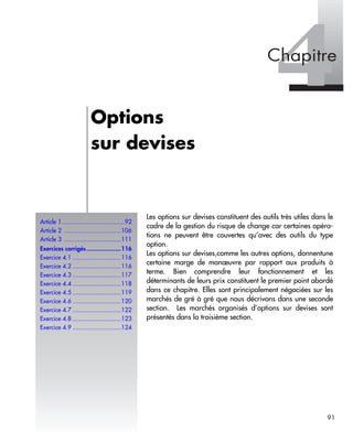 Article 1 ....................................92
Article 2 .................................106
Article 3 .................................111
Exercices corrigés....................116
Exercice 4.1 ............................116
Exercice 4.2 ............................116
Exercice 4.3 ............................117
Exercice 4.4 ............................118
Exercice 4.5 ............................119
Exercice 4.6 ............................120
Exercice 4.7 ............................122
Exercice 4.8 ............................123
Exercice 4.9 ............................124
91
Les options sur devises constituent des outils très utiles dans le
cadre de la gestion du risque de change car certaines opéra-
tions ne peuvent être couvertes qu’avec des outils du type
option.
Les options sur devises,comme les autres options, donnentune
certaine marge de manœuvre par rapport aux produits à
terme. Bien comprendre leur fonctionnement et les
déterminants de leurs prix constituent le premier point abordé
dans ce chapitre. Elles sont principalement négociées sur les
marchés de gré à gré que nous décrivons dans une seconde
section. Les marchés organisés d’options sur devises sont
présentés dans la troisième section.
Options
sur devises
 