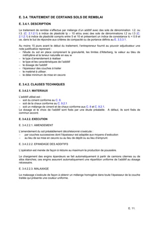 E. 11.
E. 3.4. TRAITEMENT DE CERTAINS SOLS DE REMBLAI
E. 3.4.1. DESCRIPTION
Le traitement de remblai s’effectue par mélange d’un additif avec des sols de dénomination I.2. ou
I.3. (C. 2.1.2.1) à indice de plasticité Ip > 10 et/ou avec des sols de dénominations I.2 ou I.3 (C.
2.1.2.1) à indice de plasticité compris entre 5 et 10 et présentant un indice de consistance Ic < 0.9 et
ce, dans le but de répondre aux critères de compacité ou de portance définis au E. 3.3.3.1.
Au moins 15 jours avant le début du traitement, l’entrepreneur fournit au pouvoir adjudicateur une
note justificative reprenant :
− l'étude du sol en place comprenant la granularité, les limites d'Atterberg, la valeur au bleu de
méthylène et la teneur naturelle en eau w
− le type d’amendement à réaliser
− le type et les caractéristiques de l’additif
− le dosage de l’additif
− l’épaisseur des couches à traiter
− le matériel à utiliser.
− le délai minimum de mise en oeuvre
E. 3.4.2. CLAUSES TECHNIQUES
E. 3.4.2.1. MATERIAUX
L'additif utilisé est :
− soit du ciment conforme au C. 8.
− soit de la chaux conforme au C. 9.2.1
− soit un mélange de ciment et de chaux conforme aux C. 8 et C. 9.2.1.
Le dosage et le choix de l’additif sont fixés par une étude préalable. A défaut, ils sont fixés de
commun accord.
E. 3.4.2.2. EXECUTION
E. 3.4.2.2.1. AMENDEMENT
L’amendement du sol préalablement décohésionné s’exécute :
− par couches successives dont l’épaisseur est adaptée aux moyens d’exécution
− au lieu de sa mise en oeuvre ou au lieu de dépôt ou au lieu d’emprunt.
E. 3.4.2.2.2. EPANDAGE DES ADDITIFS
L’opération est menée de façon à réduire au maximum la production de poussière.
Le chargement des engins épandeurs se fait automatiquement à partir de camions citernes ou de
silos étanches; ces engins assurent automatiquement une répartition uniforme de l’additif au dosage
nécessaire.
E. 3.4.2.2.3. MALAXAGE
Le malaxage s’exécute de façon à obtenir un mélange homogène dans toute l’épaisseur de la couche
traitée qui présente une couleur uniforme.
 