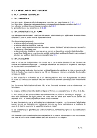 E. 13.
E. 3.5. REMBLAIS EN BLOCS LEGERS
E. 3.5.1. CLAUSES TECHNIQUES
E. 3.5.1.1. MATERIAUX
Les blocs légers à base de polystyrène expansé répondent aux prescriptions du C. 6.1.
Les blocs légers à base de matières plastiques recyclées répondent aux prescriptions du C. 6.2.
Les sols pour remblais répondent aux prescriptions du C. 2.2.
Le géotextile répond aux prescriptions du C. 25.
E. 3.5.1.2. NOTE DE CALCUL ET PLANS
Les documents nécessaires à l’exécution des travaux sont transmis pour approbation au fonctionnaire
dirigeant 20 jours au moins avant le début des travaux.
Ces documents comprennent :
− la note de calcul de la dalle de couverture
− la note de calcul de stabilité de l’ouvrage
− le plan de calepinage (disposition en plan et en hauteur de blocs), qui fait notamment apparaître
l’emplacement de chaque bloc
− le plan d’exécution détaillé de l’ouvrage, en ce compris le dispositif de protection latérale du bloc
− un certificat établi par un organisme de contrôle indépendant agréé par le fonctionnaire dirigeant
attestant que les blocs répondent aux prescriptions du C. 6.
E. 3.5.1.3. EXECUTION
Dans le cas de sols compressibles, une couche de 15 cm de sable concassé 0/4 est placée sur le
fond de la fouille sans compactage. Le nivelage est effectué à la main ou au moyen d’un petit engin
en fonction de la compressibilité du sol.
Dans tous les cas, l’exécution des remblais en blocs légers est précédée de la mise en oeuvre sur le
fond de fouille d’une couche drainante de 15 cm d’épaisseur minimum constituée de pierrailles
concassées 32/56.
La mise en oeuvre de ce matériau est, le cas échéant, précédée de la pose d’un géotextile sur le fond
de fouille (ou sur la couche de sable 0/4), afin d’éviter toute remontée de fines pouvant contaminer le
drain.
Les documents d’adjudication précisent s’il y a lieu de mettre en oeuvre une ou plusieurs de ces
techniques.
Le corps du remblai est constitué de blocs légers conformes aux prescriptions du C. 6.1 ou du C. 6.2.
La mise en oeuvre des blocs est effectuée conformément aux profils en travers types du projet. Les
blocs sont assemblés de façon jointive, les vides entre les blocs d’un même lit ne devant pas
dépasser 5 cm. Ils sont superposés par lits de direction alternée.
Le sens de pose prévu par le fabricant est scrupuleusement respecté. Les documents d’adjudication
peuvent prévoir une disposition non jointive des blocs ou une forme particulière de la périphérie de
ceux-ci, de façon à augmenter la capacité drainante du massif.
Si les caractéristiques géométriques sont hors tolérance, l’entrepreneur procède aux rectifications
nécessaires.
Afin d’assurer une bonne répartition des charges lors de la mise en oeuvre des couches sus-jacentes,
une dalle de béton armé est exécutée en place sur le massif en blocs légers.
 