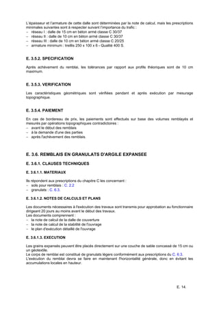 E. 14.
L’épaisseur et l’armature de cette dalle sont déterminées par la note de calcul, mais les prescriptions
minimales suivantes sont à respecter suivant l’importance du trafic :
− réseau I : dalle de 15 cm en béton armé classe C 30/37
− réseau II : dalle de 10 cm en béton armé classe C 30/37
− réseau III : dalle de 10 cm en béton armé classe C 20/25
− armature minimum : treillis 250 x 100 x 6 - Qualité 400 S.
E. 3.5.2. SPECIFICATION
Après achèvement du remblai, les tolérances par rapport aux profils théoriques sont de 10 cm
maximum.
E. 3.5.3. VERIFICATION
Les caractéristiques géométriques sont vérifiées pendant et après exécution par mesurage
topographique.
E. 3.5.4. PAIEMENT
En cas de bordereau de prix, les paiements sont effectués sur base des volumes remblayés et
mesurés par opérations topographiques contradictoires :
− avant le début des remblais
− à la demande d'une des parties
− après l'achèvement des remblais.
E. 3.6. REMBLAIS EN GRANULATS D'ARGILE EXPANSEE
E. 3.6.1. CLAUSES TECHNIQUES
E. 3.6.1.1. MATERIAUX
Ils répondent aux prescriptions du chapitre C les concernant :
− sols pour remblais : C. 2.2
− granulats : C. 6.3.
E. 3.6.1.2. NOTES DE CALCULS ET PLANS
Les documents nécessaires à l'exécution des travaux sont transmis pour approbation au fonctionnaire
dirigeant 20 jours au moins avant le début des travaux.
Les documents comprennent :
− la note de calcul de la dalle de couverture
− la note de calcul de la stabilité de l'ouvrage
− le plan d'exécution détaillé de l'ouvrage
E. 3.6.1.3. EXECUTION
Les grains expansés peuvent être placés directement sur une couche de sable concassé de 15 cm ou
un géotextile.
Le corps de remblai est constitué de granulats légers conformément aux prescriptions du C. 6.3.
L'exécution du remblai devra se faire en maintenant l'horizontalité générale, donc en évitant les
accumulations locales en hauteur.
 