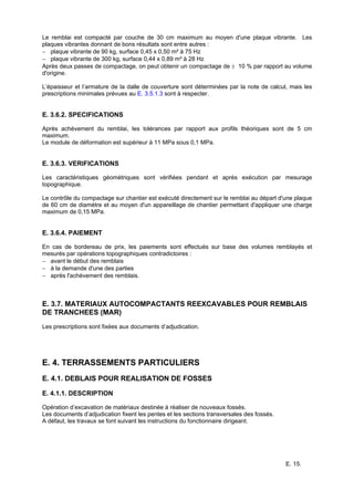 E. 15.
Le remblai est compacté par couche de 30 cm maximum au moyen d'une plaque vibrante. Les
plaques vibrantes donnant de bons résultats sont entre autres :
− plaque vibrante de 90 kg, surface 0,45 x 0,50 m² à 75 Hz
− plaque vibrante de 300 kg, surface 0,44 x 0,89 m² à 28 Hz
Après deux passes de compactage, on peut obtenir un compactage de ± 10 % par rapport au volume
d'origine.
L’épaisseur et l’armature de la dalle de couverture sont déterminées par la note de calcul, mais les
prescriptions minimales prévues au E. 3.5.1.3 sont à respecter.
E. 3.6.2. SPECIFICATIONS
Après achèvement du remblai, les tolérances par rapport aux profils théoriques sont de 5 cm
maximum.
Le module de déformation est supérieur à 11 MPa sous 0,1 MPa.
E. 3.6.3. VERIFICATIONS
Les caractéristiques géométriques sont vérifiées pendant et après exécution par mesurage
topographique.
Le contrôle du compactage sur chantier est exécuté directement sur le remblai au départ d'une plaque
de 60 cm de diamètre et au moyen d'un appareillage de chantier permettant d'appliquer une charge
maximum de 0,15 MPa.
E. 3.6.4. PAIEMENT
En cas de bordereau de prix, les paiements sont effectués sur base des volumes remblayés et
mesurés par opérations topographiques contradictoires :
− avant le début des remblais
− à la demande d'une des parties
− après l'achèvement des remblais.
E. 3.7. MATERIAUX AUTOCOMPACTANTS REEXCAVABLES POUR REMBLAIS
DE TRANCHEES (MAR)
Les prescriptions sont fixées aux documents d’adjudication.
E. 4. TERRASSEMENTS PARTICULIERS
E. 4.1. DEBLAIS POUR REALISATION DE FOSSES
E. 4.1.1. DESCRIPTION
Opération d’excavation de matériaux destinée à réaliser de nouveaux fossés.
Les documents d’adjudication fixent les pentes et les sections transversales des fossés.
A défaut, les travaux se font suivant les instructions du fonctionnaire dirigeant.
 