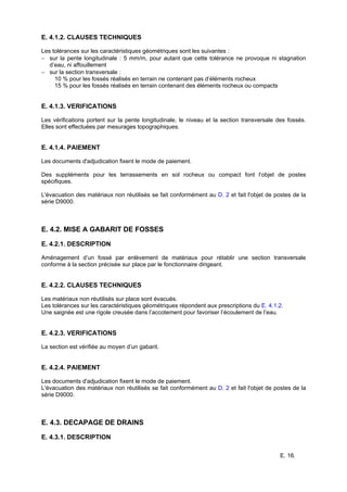 E. 16.
E. 4.1.2. CLAUSES TECHNIQUES
Les tolérances sur les caractéristiques géométriques sont les suivantes :
− sur la pente longitudinale : 5 mm/m, pour autant que cette tolérance ne provoque ni stagnation
d’eau, ni affouillement
− sur la section transversale :
− 10 % pour les fossés réalisés en terrain ne contenant pas d’éléments rocheux
− 15 % pour les fossés réalisés en terrain contenant des éléments rocheux ou compacts
E. 4.1.3. VERIFICATIONS
Les vérifications portent sur la pente longitudinale, le niveau et la section transversale des fossés.
Elles sont effectuées par mesurages topographiques.
E. 4.1.4. PAIEMENT
Les documents d'adjudication fixent le mode de paiement.
Des suppléments pour les terrassements en sol rocheux ou compact font l’objet de postes
spécifiques.
L'évacuation des matériaux non réutilisés se fait conformément au D. 2 et fait l'objet de postes de la
série D9000.
E. 4.2. MISE A GABARIT DE FOSSES
E. 4.2.1. DESCRIPTION
Aménagement d’un fossé par enlèvement de matériaux pour rétablir une section transversale
conforme à la section précisée sur place par le fonctionnaire dirigeant.
E. 4.2.2. CLAUSES TECHNIQUES
Les matériaux non réutilisés sur place sont évacués.
Les tolérances sur les caractéristiques géométriques répondent aux prescriptions du E. 4.1.2.
Une saignée est une rigole creusée dans l’accotement pour favoriser l’écoulement de l’eau.
E. 4.2.3. VERIFICATIONS
La section est vérifiée au moyen d’un gabarit.
E. 4.2.4. PAIEMENT
Les documents d'adjudication fixent le mode de paiement.
L'évacuation des matériaux non réutilisés se fait conformément au D. 2 et fait l'objet de postes de la
série D9000.
E. 4.3. DECAPAGE DE DRAINS
E. 4.3.1. DESCRIPTION
 