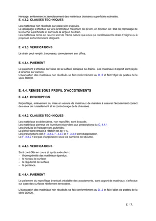 E. 17.
Hersage, enlèvement et remplacement des matériaux drainants superficiels colmatés.
E. 4.3.2. CLAUSES TECHNIQUES
Les matériaux non réutilisés sur place sont évacués.
Le décapage s’effectue sur une profondeur maximum de 30 cm, en fonction de l’état de colmatage de
la couche superficielle et sur toute la largeur du drain.
Les matériaux remis en oeuvre sont de même nature que ceux qui constituaient le drain d’origine ou à
proposer au fonctionnaire dirigeant.
E. 4.3.3. VERIFICATIONS
Le drain peut remplir, à nouveau, correctement son office.
E. 4.3.4. PAIEMENT
Le paiement s’effectue sur base de la surface décapée de drains. Les matériaux d’apport sont payés
à la tonne sur camion.
L'évacuation des matériaux non réutilisés se fait conformément au D. 2 et fait l'objet de postes de la
série D9000.
E. 4.4. REMISE SOUS PROFIL D’ACCOTEMENTS
E. 4.4.1. DESCRIPTION
Reprofilage, enlèvement ou mise en oeuvre de matériaux de manière à assurer l’écoulement correct
des eaux de ruissellement et le contrebutage de la chaussée.
E. 4.4.2. CLAUSES TECHNIQUES
Les matériaux excédentaires, non reprofilés, sont évacués.
Les matériaux pierreux de fourniture répondent aux prescriptions du C. 4.4.1.
Les produits de fraisage sont autorisés.
La pente transversale à rétablir est de 4 %.
Les prescriptions des F. 3.3.2, F. 3.3.3 et F. 3.3.4 sont d’application.
Le F. 3.3.2 n’est pas d’application sous les barrières de sécurité.
E. 4.4.3. VERIFICATIONS
Sont contrôlés en cours et après exécution :
− l'homogénéité des matériaux épandus.
− le niveau de surface
− la régularité de surface
− la portance.
E. 4.4.4. PAIEMENT
Le paiement du reprofilage éventuel préalable des accotements, sans apport de matériaux, s’effectue
sur base des surfaces réellement terrassées.
L'évacuation des matériaux non réutilisés se fait conformément au D. 2 et fait l'objet de postes de la
série D9000.
 