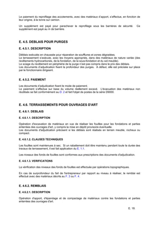 E. 18.
Le paiement du reprofilage des accotements, avec des matériaux d’apport, s’effectue, en fonction de
leur origine, à la tonne sur camion.
Un supplément est payé pour parachever le reprofilage sous les barrières de sécurité. Ce
supplément est payé au m de barrière.
E. 4.5. DEBLAIS POUR PURGES
E. 4.5.1. DESCRIPTION
Déblais exécutés en chaussée pour réparation de soufflures et zones dégradées.
Le terrassement s’exécute, avec les moyens appropriés, dans des matériaux de nature variée (des
revêtements hydrocarbonés, de la fondation, de la sous-fondation et du sol meuble).
Le sciage du revêtement en périphérie de la purge n’est pas compris dans le prix des déblais.
Les documents d’adjudication fixent la profondeur des purges. A défaut, elle est précisée sur place
par le fonctionnaire dirigeant.
E. 4.5.2. PAIEMENT
Les documents d’adjudication fixent le mode de paiement.
Le paiement s’effectue sur base du volume réellement excavé. L'évacuation des matériaux non
réutilisés se fait conformément au D. 2 et fait l'objet de postes de la série D9000.
E. 4.6. TERRASSEMENTS POUR OUVRAGES D'ART
E. 4.6.1. DEBLAIS
E. 4.6.1.1. DESCRIPTION
Opération d'excavation de matériaux en vue de réaliser les fouilles pour les fondations et parties
enterrées des ouvrages d'art, y compris la mise en dépôt provisoire éventuelle.
Les documents d'adjudication précisent si les déblais sont réalisés en terrain meuble, rocheux ou
compact.
E. 4.6.1.2. CLAUSES TECHNIQUES
Les fouilles sont maintenues à sec. Si un rabattement doit être maintenu pendant toute la durée des
travaux de terrassement, il est fait application du E. 1.1.
Les niveaux des fonds de fouilles sont conformes aux prescriptions des documents d'adjudication.
E. 4.6.1.3. VERIFICATIONS
La vérification des niveaux des fonds de fouilles est effectuée par opérations topographiques.
En cas de surprofondeur du fait de l'entrepreneur par rapport au niveau à réaliser, le remblai est
effectué avec des matériaux décrits au F. 3 ou F. 4.
E. 4.6.2. REMBLAIS
E. 4.6.2.1. DESCRIPTION
Opération d'apport, d'épandage et de compactage de matériaux contre les fondations et parties
enterrées des ouvrages d'art.
 