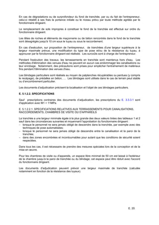 E. 20.
En cas de dégradations ou de surprofondeur du fond de tranchée, par ou du fait de l’entrepreneur,
celui-ci rétablit à ses frais la portance initiale ou le niveau prévu par toute méthode agréée par le
fonctionnaire dirigeant.
Le remplacement de sols impropres à constituer le fond de la tranchée est effectué sur ordre du
fonctionnaire dirigeant.
Les têtes de roches et éléments de maçonnerie ou de béton rencontrés dans le fond de la tranchée
sont désagrégés jusqu'à 10 cm sous le tuyau ou sous le raccordement.
En cas d'exécution, sur proposition de l’entrepreneur, de tranchées d'une largeur supérieure à la
largeur maximale prévue, une modification du type de pose et/ou de la résistance du tuyau, à
approuver par le fonctionnaire dirigeant est réalisée. Les surcoûts sont à charge de l’entrepreneur.
Pendant l'exécution des travaux, les terrassements en tranchée sont maintenus hors d'eau. Les
méthodes d'élimination des venues d'eau ne peuvent en aucun cas endommager les canalisations ou
leur enrobage. Notamment, des précautions sont prises pour empêcher l'entraînement de matériaux
fins pendant l'élimination des venues d'eau.
Les blindages particuliers sont réalisés au moyen de palplanches récupérables ou perdues (y compris
le recépage), de prédalles en béton, … Les blindages sont utilisés dans le cas de terrain peut stable
ou d’encombrement particulier.
Les documents d’adjudication précisent la localisation et l’objet de ces blindages particuliers.
E. 5.1.2.2. SPECIFICATIONS
Sauf prescriptions contraires des documents d’adjudication, les prescriptions du E. 3.3.3.1 sont
d'application avec M1 = 11MPa.
E. 5.1.2.2.1. SPECIFICATIONS RELATIVES AUX TERRASSEMENTS POUR CANALISATIONS,
RACCORDEMENTS, CHAMBRES DE VISITE OU D'APPAREILS
La tranchée a une largeur minimale égale à la plus grande des deux valeurs tirées des tableaux 1 et 2
sauf dans les circonstances suivantes et moyennant l’approbation du fonctionnaire dirigeant :
− lorsque le personnel ne sera jamais obligé de descendre dans la tranchée, par exemple avec des
techniques de pose automatisées;
− lorsque le personnel ne sera jamais obligé de descendre entre la canalisation et la paroi de la
tranchée;
− dans des zones encombrées et incontournables pour autant que les conditions de sécurité soient
respectées.
Dans tous les cas, il est nécessaire de prendre des mesures spéciales lors de la conception et de la
mise en œuvre.
Pour les chambres de visite ou d'appareils, un espace libre minimal de 50 cm est laissé à l'extérieur
de la chambre jusqu’à la paroi de tranchée ou du blindage; cet espace peut être réduit avec l'accord
du fonctionnaire dirigeant.
Les documents d'adjudication peuvent prévoir une largeur maximale de tranchée (calculée
notamment en fonction de la résistance des tuyaux).
 