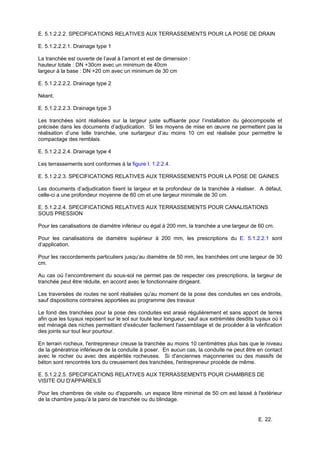 E. 22.
E. 5.1.2.2.2. SPECIFICATIONS RELATIVES AUX TERRASSEMENTS POUR LA POSE DE DRAIN
E. 5.1.2.2.2.1. Drainage type 1
La tranchée est ouverte de l’aval à l’amont et est de dimension :
hauteur totale : DN +30cm avec un minimum de 40cm
largeur à la base : DN +20 cm avec un minimum de 30 cm
E. 5.1.2.2.2.2. Drainage type 2
Néant.
E. 5.1.2.2.2.3. Drainage type 3
Les tranchées sont réalisées sur la largeur juste suffisante pour l’installation du géocomposite et
précisée dans les documents d’adjudication. Si les moyens de mise en œuvre ne permettent pas la
réalisation d’une telle tranchée, une surlargeur d’au moins 10 cm est réalisée pour permettre le
compactage des remblais.
E. 5.1.2.2.2.4. Drainage type 4
Les terrassements sont conformes à la figure I. 1.2.2.4.
E. 5.1.2.2.3. SPECIFICATIONS RELATIVES AUX TERRASSEMENTS POUR LA POSE DE GAINES
Les documents d’adjudication fixent la largeur et la profondeur de la tranchée à réaliser. A défaut,
celle-ci a une profondeur moyenne de 60 cm et une largeur minimale de 30 cm.
E. 5.1.2.2.4. SPECIFICATIONS RELATIVES AUX TERRASSEMENTS POUR CANALISATIONS
SOUS PRESSION
Pour les canalisations de diamètre inférieur ou égal à 200 mm, la tranchée a une largeur de 60 cm.
Pour les canalisations de diamètre supérieur à 200 mm, les prescriptions du E. 5.1.2.2.1 sont
d’application.
Pour les raccordements particuliers jusqu’au diamètre de 50 mm, les tranchées ont une largeur de 30
cm.
Au cas où l’encombrement du sous-sol ne permet pas de respecter ces prescriptions, la largeur de
tranchée peut être réduite, en accord avec le fonctionnaire dirigeant.
Les traversées de routes ne sont réalisées qu'au moment de la pose des conduites en ces endroits,
sauf dispositions contraires apportées au programme des travaux
Le fond des tranchées pour la pose des conduites est arasé régulièrement et sans apport de terres
afin que les tuyaux reposent sur le sol sur toute leur longueur, sauf aux extrémités desdits tuyaux où il
est ménagé des niches permettant d'exécuter facilement l'assemblage et de procéder à la vérification
des joints sur tout leur pourtour.
En terrain rocheux, l'entrepreneur creuse la tranchée au moins 10 centimètres plus bas que le niveau
de la génératrice inférieure de la conduite à poser. En aucun cas, la conduite ne peut être en contact
avec le rocher ou avec des aspérités rocheuses. Si d'anciennes maçonneries ou des massifs de
béton sont rencontrés lors du creusement des tranchées, l'entrepreneur procède de même.
E. 5.1.2.2.5. SPECIFICATIONS RELATIVES AUX TERRASSEMENTS POUR CHAMBRES DE
VISITE OU D'APPAREILS
Pour les chambres de visite ou d'appareils, un espace libre minimal de 50 cm est laissé à l'extérieur
de la chambre jusqu’à la paroi de tranchée ou du blindage.
 