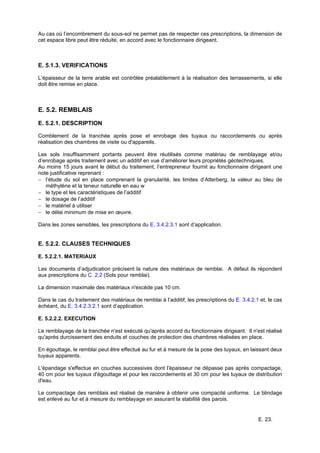 E. 23.
Au cas où l’encombrement du sous-sol ne permet pas de respecter ces prescriptions, la dimension de
cet espace libre peut être réduite, en accord avec le fonctionnaire dirigeant.
E. 5.1.3. VERIFICATIONS
L’épaisseur de la terre arable est contrôlée préalablement à la réalisation des terrassements, si elle
doit être remise en place.
E. 5.2. REMBLAIS
E. 5.2.1. DESCRIPTION
Comblement de la tranchée après pose et enrobage des tuyaux ou raccordements ou après
réalisation des chambres de visite ou d'appareils.
Les sols insuffisamment portants peuvent être réutilisés comme matériau de remblayage et/ou
d’enrobage après traitement avec un additif en vue d’améliorer leurs propriétés géotechniques.
Au moins 15 jours avant le début du traitement, l’entrepreneur fournit au fonctionnaire dirigeant une
note justificative reprenant :
− l’étude du sol en place comprenant la granularité, les limites d’Atterberg, la valeur au bleu de
méthylène et la teneur naturelle en eau w
− le type et les caractéristiques de l’additif
− le dosage de l’additif
− le matériel à utiliser
− le délai minimum de mise en œuvre.
Dans les zones sensibles, les prescriptions du E. 3.4.2.3.1 sont d’application.
E. 5.2.2. CLAUSES TECHNIQUES
E. 5.2.2.1. MATERIAUX
Les documents d’adjudication précisent la nature des matériaux de remblai. A défaut ils répondent
aux prescriptions du C. 2.2 (Sols pour remblai).
La dimension maximale des matériaux n'excède pas 10 cm.
Dans le cas du traitement des matériaux de remblai à l’additif, les prescriptions du E. 3.4.2.1 et, le cas
échéant, du E. 3.4.2.3.2.1 sont d’application.
E. 5.2.2.2. EXECUTION
Le remblayage de la tranchée n'est exécuté qu'après accord du fonctionnaire dirigeant. Il n'est réalisé
qu'après durcissement des enduits et couches de protection des chambres réalisées en place.
En égouttage, le remblai peut être effectué au fur et à mesure de la pose des tuyaux, en laissant deux
tuyaux apparents.
L'épandage s'effectue en couches successives dont l'épaisseur ne dépasse pas après compactage,
40 cm pour les tuyaux d'égouttage et pour les raccordements et 30 cm pour les tuyaux de distribution
d'eau.
Le compactage des remblais est réalisé de manière à obtenir une compacité uniforme. Le blindage
est enlevé au fur et à mesure du remblayage en assurant la stabilité des parois.
 