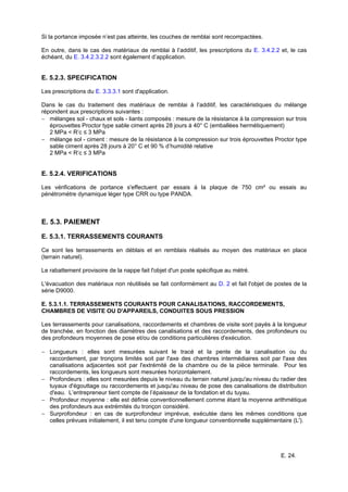 E. 24.
Si la portance imposée n’est pas atteinte, les couches de remblai sont recompactées.
En outre, dans le cas des matériaux de remblai à l’additif, les prescriptions du E. 3.4.2.2 et, le cas
échéant, du E. 3.4.2.3.2.2 sont également d’application.
E. 5.2.3. SPECIFICATION
Les prescriptions du E. 3.3.3.1 sont d'application.
Dans le cas du traitement des matériaux de remblai à l’additif, les caractéristiques du mélange
répondent aux prescriptions suivantes :
− mélanges sol - chaux et sols - liants composés : mesure de la résistance à la compression sur trois
éprouvettes Proctor type sable ciment après 28 jours à 40° C (emballées hermétiquement)
2 MPa < R’c ≤ 3 MPa
− mélange sol - ciment : mesure de la résistance à la compression sur trois éprouvettes Proctor type
sable ciment après 28 jours à 20° C et 90 % d’humidité relative
2 MPa < R’c ≤ 3 MPa
E. 5.2.4. VERIFICATIONS
Les vérifications de portance s'effectuent par essais à la plaque de 750 cm² ou essais au
pénétromètre dynamique léger type CRR ou type PANDA.
E. 5.3. PAIEMENT
E. 5.3.1. TERRASSEMENTS COURANTS
Ce sont les terrassements en déblais et en remblais réalisés au moyen des matériaux en place
(terrain naturel).
Le rabattement provisoire de la nappe fait l'objet d'un poste spécifique au métré.
L'évacuation des matériaux non réutilisés se fait conformément au D. 2 et fait l'objet de postes de la
série D9000.
E. 5.3.1.1. TERRASSEMENTS COURANTS POUR CANALISATIONS, RACCORDEMENTS,
CHAMBRES DE VISITE OU D'APPAREILS, CONDUITES SOUS PRESSION
Les terrassements pour canalisations, raccordements et chambres de visite sont payés à la longueur
de tranchée, en fonction des diamètres des canalisations et des raccordements, des profondeurs ou
des profondeurs moyennes de pose et/ou de conditions particulières d'exécution.
− Longueurs : elles sont mesurées suivant le tracé et la pente de la canalisation ou du
raccordement, par tronçons limités soit par l'axe des chambres intermédiaires soit par l'axe des
canalisations adjacentes soit par l'extrémité de la chambre ou de la pièce terminale. Pour les
raccordements, les longueurs sont mesurées horizontalement.
− Profondeurs : elles sont mesurées depuis le niveau du terrain naturel jusqu'au niveau du radier des
tuyaux d'égouttage ou raccordements et jusqu'au niveau de pose des canalisations de distribution
d'eau. L’entrepreneur tient compte de l’épaisseur de la fondation et du tuyau.
− Profondeur moyenne : elle est définie conventionnellement comme étant la moyenne arithmétique
des profondeurs aux extrémités du tronçon considéré.
− Surprofondeur : en cas de surprofondeur imprévue, exécutée dans les mêmes conditions que
celles prévues initialement, il est tenu compte d'une longueur conventionnelle supplémentaire (L').
 