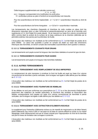 E. 25.
Cette longueur supplémentaire est calculée comme suit :
L' = L . a . h/H
où L = longueur correspondant à la modification du profil prévu
H = profondeur prévue au plan à l'endroit où la surprofondeur est mesurée.
Pour les surprofondeurs de forme trapézoïdale : a = 1,2 et h = surprofondeur mesurée au droit de
L/2.
Pour les surprofondeurs de forme triangulaire : a = 0,6 et h = surprofondeur maximale.
Les terrassements des chambres d'appareils et chambres de visite coulées en place dont les
dimensions mesurées dans un plan horizontal et perpendiculairement au sens de la tranchée sont
supérieures à 2 m, font l'objet d'un poste séparé. Ils se mesurent sur base d'un volume conventionnel
défini comme étant le produit de la surface de la base extérieure de la chambre (délimitée par le
périmètre extérieur des parois) par la profondeur de fouille.
L'évacuation des matériaux non réutilisés se fait conformément au D. 2 et fait l'objet de postes de la
série D9000. Le calcul des quantités à porter en compte est établi sur base des dimensions
théoriques des tranchées, en tenant compte des éventuelles surprofondeurs dont question ci-dessus.
E. 5.3.1.2. TERRASSEMENTS COURANTS POUR DRAINS
Les terrassements sont payés suivant la longueur des tranchées réalisées et suivant le type de drain.
E. 5.3.1.3. TERRASSEMENTS COURANTS POUR GAINES
Les terrassements sont payés à la longueur des tranchées réalisées.
E. 5.3.2. AUTRES TERRASSEMENTS
E. 5.3.2.1. TERRASSEMENT AVEC REMPLACEMENT DE SOLS IMPROPRES
Le remplacement de sols impropres à constituer le fond de fouille est payé sur base d'un volume
conventionnel de tranchée à parois verticales, dont la largeur est égale à celle définie pour les déblais
au E. 5.1.2.2.
L'évacuation des matériaux non réutilisés se fait conformément au D. 2 et fait l'objet de postes de la
série D9000.
E. 5.3.2.2. TERRASSEMENT AVEC FOURNITURE DE REMBLAIS
Si les déblais ne sont pas conformes aux prescriptions du C. 2.2 ou si les documents d'adjudication
prescrivent des matériaux de remblai particuliers, la fourniture des remblais et l'évacuation des
déblais correspondants sont payées sur base d'un volume conventionnel de tranchées à parois
verticales, dont la largeur est égale à celle définie pour les déblais au E. 5.1.2.2.
L'évacuation des matériaux non réutilisés se fait conformément au D. 2 et fait l'objet de postes de la
série D9000.
E. 5.3.2.3. TERRASSEMENT AVEC EXTRACTION D’ELEMENTS ROCHEUX
Le supplément pour l'extraction d'éléments rocheux ou de massifs de maçonnerie ou de béton faisant
partie d'éléments d'au moins 0,500 m³ est payé sur la base du volume effectif du rocher ou du massif
désagrégé, limité inférieurement soit par le niveau imposé pour l'appropriation du fond de la tranchée
soit par le niveau de fondation des ouvrages à construire.
L'évacuation des matériaux non réutilisés se fait conformément au D. 2 et fait l'objet de postes de la
série D9000.
 