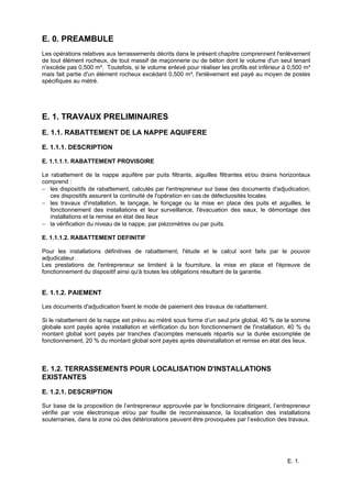 E. 1.
E. 0. PREAMBULE
Les opérations relatives aux terrassements décrits dans le présent chapitre comprennent l'enlèvement
de tout élément rocheux, de tout massif de maçonnerie ou de béton dont le volume d'un seul tenant
n'excède pas 0,500 m³. Toutefois, si le volume enlevé pour réaliser les profils est inférieur à 0,500 m³
mais fait partie d'un élément rocheux excédant 0,500 m³, l'enlèvement est payé au moyen de postes
spécifiques au métré.
E. 1. TRAVAUX PRELIMINAIRES
E. 1.1. RABATTEMENT DE LA NAPPE AQUIFERE
E. 1.1.1. DESCRIPTION
E. 1.1.1.1. RABATTEMENT PROVISOIRE
Le rabattement de la nappe aquifère par puits filtrants, aiguilles filtrantes et/ou drains horizontaux
comprend :
− les dispositifs de rabattement, calculés par l'entrepreneur sur base des documents d'adjudication;
ces dispositifs assurent la continuité de l'opération en cas de défectuosités locales
− les travaux d'installation, le lançage, le fonçage ou la mise en place des puits et aiguilles, le
fonctionnement des installations et leur surveillance, l'évacuation des eaux, le démontage des
installations et la remise en état des lieux
− la vérification du niveau de la nappe, par piézomètres ou par puits.
E. 1.1.1.2. RABATTEMENT DEFINITIF
Pour les installations définitives de rabattement, l'étude et le calcul sont faits par le pouvoir
adjudicateur.
Les prestations de l'entrepreneur se limitent à la fourniture, la mise en place et l'épreuve de
fonctionnement du dispositif ainsi qu'à toutes les obligations résultant de la garantie.
E. 1.1.2. PAIEMENT
Les documents d'adjudication fixent le mode de paiement des travaux de rabattement.
Si le rabattement de la nappe est prévu au métré sous forme d’un seul prix global, 40 % de la somme
globale sont payés après installation et vérification du bon fonctionnement de l'installation, 40 % du
montant global sont payés par tranches d'acomptes mensuels répartis sur la durée escomptée de
fonctionnement, 20 % du montant global sont payés après désinstallation et remise en état des lieux.
E. 1.2. TERRASSEMENTS POUR LOCALISATION D'INSTALLATIONS
EXISTANTES
E. 1.2.1. DESCRIPTION
Sur base de la proposition de l’entrepreneur approuvée par le fonctionnaire dirigeant, l’entrepreneur
vérifie par voie électronique et/ou par fouille de reconnaissance, la localisation des installations
souterraines, dans la zone où des détériorations peuvent être provoquées par l’exécution des travaux.
 