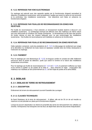 E. 2.
E. 1.2.2. REPERAGE PAR VOIE ELECTRONIQUE
Ce repérage est exécuté avec des appareils agréés par le fonctionnaire dirigeant permettant la
détection d’installations souterraines, sans terrassement, quelles que soient la nature du sol rencontré
et la profondeur des installations souterraines. Ces détections sont faites en présence du
fonctionnaire dirigeant.
E. 1.2.3. REPERAGE PAR FOUILLES DE RECONNAISSANCE EN ZONES NON
REVETUES
Par fouille de reconnaissance, il faut entendre un terrassement localisé destiné à découvrir une
installation souterraine. Le remblayage éventuel est effectué avec des matériaux de même nature
que ceux découverts et constitue une charge d’entreprise. Le terrassement se fait dans des terrains
de toutes natures et avec les moyens adéquats pour ne pas endommager les installations
souterraines. Ces fouilles de reconnaissance sont réalisées en présence du fonctionnaire.
E. 1.2.4. REPERAGE PAR FOUILLE DE RECONNAISSANCE EN ZONES REVETUES
Cette opération comprend, outre les prestations du E. 1.2.3, le découpage de revêtement par sciage
et la démolition du revêtement de toute nature en épaisseur variable dans les limites nécessaires à
l’exécution du repérage.
E. 1.2.5. PAIEMENT
Pour le repérage par voie électronique (E. 1.2.2), la longueur portée en compte est celle réellement
parcourue dans la phase de détection, quels que soient le nombre et la nature des installations
souterraines rencontrées.
Pour le repérage par fouille de reconnaissance (E. 1.2.3 et E. 1.2.4), le paiement s’effectue sur base
d’une somme à justifier ou de postes de la série X.… et/ou d'heures en régie. L'évacuation des
matériaux non réutilisés se fait conformément au D. 2 et fait l'objet de postes de la série D9000.
E. 2. DEBLAIS
E. 2.1. DEBLAIS DE TERRE DE RETROUSSEMENT
E. 2.1.1. DESCRIPTION
Enlèvement de la terre de retroussement couvrant l'assiette des ouvrages.
E. 2.1.2. CLAUSES TECHNIQUES
Ils fixent l'épaisseur de la terre de retroussement. A défaut, elle est de 30 cm de sol meuble au
maximum ou est précisée sur place par le fonctionnaire dirigeant.
Lorsque le pouvoir adjudicateur se réserve la propriété des terres de retroussement non utilisées sur
chantier, l'entrepreneur les transporte vers les lieux de dépôt fixés dans les documents d'adjudication.
 