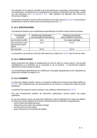 E. 4.
Si la restitution de la portance naturelle ne peut être atteinte par compactage, il est procédé, à charge
de l'entrepreneur, au traitement ou au remplacement du matériau constituant le fond de coffre, suivant
une des techniques du F. 2.3 ou du F. 2.4. Cette opération est effectuée avec l'accord du
fonctionnaire dirigeant.
Si la portance naturelle du fond de coffre est inférieure à la valeur requise (E. 3.3.3.1), il est procédé à
l'amélioration du fond de coffre suivant une technique prévue au F. 2.
E. 2.2.3. SPECIFICATIONS
Les tolérances locales sur les caractéristiques géométriques du profil en travers sont les suivantes :
TOLERANCES
LOCALES
TERRAIN NE CONTENANT
PAS D'ELEMENTS ROCHEUX
TERRAIN CONTENANT
DES ELEMENTS ROCHEUX
pour le fond du coffre 3 cm 3 cm après reprofilage
pour la forme au droit
des bermes et terre-
pleins
5 cm 10 cm
pour les talus 10 cm 20 cm
La compacité ou la portance du fond de coffre répond aux critères du E. 3.3.3.1 pour le fond de coffre.
E. 2.2.4. VERIFICATIONS
Après achèvement des déblais et rétablissement du fond de coffre au niveau prescrit, il est procédé
immédiatement à la vérification de sa compacité ou de sa portance. Le fonctionnaire dirigeant
détermine le nombre d’essais à réaliser.
Les caractéristiques géométriques sont vérifiées par mesurages topographiques et les irrégularités de
surface sont vérifiées à la règle de 3 m.
E. 2.2.5. PAIEMENT
La nature des déblais (meuble, rocheux ou compact) se détermine en fonction des critères définis au
C. 2.1.2. Des suppléments pour les terrassements en sol rocheux ou compact font l’objet de postes
spécifiques.
Le paiement des essais de mesure sismique in situ s’effectue conformément au C. 2.1.2.
Pour des terrassements localisés, les documents d’adjudication peuvent prévoir des postes
spécifiques.
En cas de bordereau de prix, les paiements s'effectuent, selon la destination et la nature des déblais,
sur base des volumes déblayés et mesurés contradictoirement par opérations topographiques :
− avant le début des déblais généraux
− chaque fois que la nature des matériaux change
− à la demande d'une des parties
− après achèvement de l'ensemble des déblais.
 