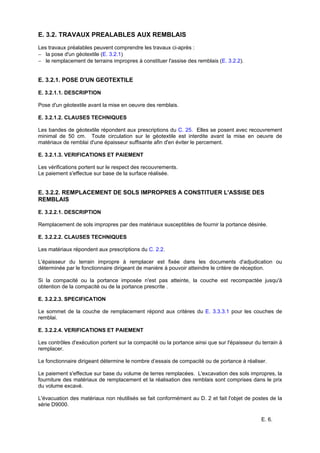 E. 6.
E. 3.2. TRAVAUX PREALABLES AUX REMBLAIS
Les travaux préalables peuvent comprendre les travaux ci-après :
− la pose d'un géotextile (E. 3.2.1)
− le remplacement de terrains impropres à constituer l'assise des remblais (E. 3.2.2).
E. 3.2.1. POSE D'UN GEOTEXTILE
E. 3.2.1.1. DESCRIPTION
Pose d'un géotextile avant la mise en oeuvre des remblais.
E. 3.2.1.2. CLAUSES TECHNIQUES
Les bandes de géotextile répondent aux prescriptions du C. 25. Elles se posent avec recouvrement
minimal de 50 cm. Toute circulation sur le géotextile est interdite avant la mise en oeuvre de
matériaux de remblai d'une épaisseur suffisante afin d'en éviter le percement.
E. 3.2.1.3. VERIFICATIONS ET PAIEMENT
Les vérifications portent sur le respect des recouvrements.
Le paiement s'effectue sur base de la surface réalisée.
E. 3.2.2. REMPLACEMENT DE SOLS IMPROPRES A CONSTITUER L'ASSISE DES
REMBLAIS
E. 3.2.2.1. DESCRIPTION
Remplacement de sols impropres par des matériaux susceptibles de fournir la portance désirée.
E. 3.2.2.2. CLAUSES TECHNIQUES
Les matériaux répondent aux prescriptions du C. 2.2.
L'épaisseur du terrain impropre à remplacer est fixée dans les documents d'adjudication ou
déterminée par le fonctionnaire dirigeant de manière à pouvoir atteindre le critère de réception.
Si la compacité ou la portance imposée n'est pas atteinte, la couche est recompactée jusqu'à
obtention de la compacité ou de la portance prescrite .
E. 3.2.2.3. SPECIFICATION
Le sommet de la couche de remplacement répond aux critères du E. 3.3.3.1 pour les couches de
remblai.
E. 3.2.2.4. VERIFICATIONS ET PAIEMENT
Les contrôles d'exécution portent sur la compacité ou la portance ainsi que sur l'épaisseur du terrain à
remplacer.
Le fonctionnaire dirigeant détermine le nombre d’essais de compacité ou de portance à réaliser.
Le paiement s'effectue sur base du volume de terres remplacées. L'excavation des sols impropres, la
fourniture des matériaux de remplacement et la réalisation des remblais sont comprises dans le prix
du volume excavé.
L'évacuation des matériaux non réutilisés se fait conformément au D. 2 et fait l'objet de postes de la
série D9000.
 