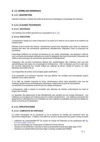 E. 7.
E. 3.3. REMBLAIS GENERAUX
E. 3.3.1. DESCRIPTION
Opération destinée à réaliser les profils de la forme par épandage et compactage de matériaux.
E. 3.3.2. CLAUSES TECHNIQUES
E. 3.3.2.1. MATERIAUX
Les matériaux de remblai répondent aux prescriptions du C. 2.2.
E. 3.3.2.2. EXECUTION
L’entrepreneur adapte son mode d’exécution à la nature et à l’état du sol en place et du matériau de
remblai choisi.
Pendant toute la durée des travaux, l’entrepreneur prend toute disposition pour éviter au maximum
l’érosion des talus, les ravinements, glissements, affouillements, stagnation d’eau et production de
poussières.
L'épandage s'effectue en couches successives qui ont, après compactage, une épaisseur uniforme
sous une pente transversale suffisante pour éviter la stagnation des eaux et permettre l’évacuation de
celles-ci sans provoquer de ravinements, glissements et affouillements.
L’épaisseur des couches successives dépend des caractéristiques des matériaux ainsi que des
caractéristiques des engins de compactage de l'entrepreneur. Elle ne dépasse pas 50 cm sauf pour
les couches inférieures d'un remblai réalisé par mélange de terrain meuble et rocheux, où cette
épaisseur est limitée à 90 cm.
Les irrégularités de surface sont corrigées après scarification.
Si la compacité ou la portance imposée n’est pas atteinte, les remblais sont recompactés jusqu’à
obtention de la valeur prescrite.
Si le trafic de chantier emprunte la forme, l'entrepreneur prend toute disposition pour que les
matériaux gardent leurs caractéristiques mécaniques, notamment du point de vue portance.
La restitution d'une portance conforme est une charge d'entreprise.
L’entrepreneur veille à répartir la circulation des véhicules de chantier uniformément sur toute la
largeur des remblais.
La réparation des glissements et des affouillements des remblais est une charge d'entreprise. Les
matériaux qui ont glissé sont enlevés jusqu'à la surface de glissement. Les matériaux provenant des
glissements et affouillements sont remplacés par des matériaux acceptables provenant de déblais en
excès ou fournis par l'entrepreneur.
E. 3.3.3. SPECIFICATIONS
E. 3.3.3.1. COMPACITE OU PORTANCE
Le critère d’évaluation de la compacité ou de la portance du remblai est mentionné dans les
documents d’adjudication. A défaut, il est défini de commun accord parmi les quatre critères suivants
:
− coefficient de compressibilité M1 (la courbe de charge est dessinée sur les graphiques des fig.
E. 3.3.3.1.a et E. 3.3.3.1.b)
− taux de compactage par comparaison à l’Optimum Proctor Normal
− résistance à la pénétration mesurée à l’aide du pénétromètre dynamique léger type C.R.R.
− résistance au pénétromètre dynamique léger à énergie variable type PANDA.
 