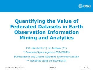 Quantifying the Value of
Federated Datasets in Earth
Observation Information
Mining and Analytics
P.G. Marchetti (*), M. Iapaolo (**)
* European Space Agency (ESA/ESRIN)
EOP Research and Ground Segment Technology Section
** Randstad Italia c/o ESA/ESRIN
Image Information Mining Conference

05/03/2014

 