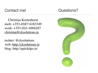 Contact me!                  Questions?

  Christian Kortenhorst
mob: +353-(0)87-6183349
work: +353-(0)1-4966287
christian@cksolutions.ie

twitter: @cksolutions
web: http://cksolutions.ie
blog: http://quicktips.ie/
 