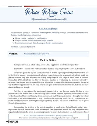 Catalyst
March 201610
What was the prompt?
Pseudoscience is growing as a prominent marketing tactic, potentially leading to uninformed and often harmful
decisions in order to promote consumerism.
 Choose a product marketed by pseudoscience.
 Compare unsubstantiated claims to scientific evidence.
 Propose a more accurate claim, focusing on effective communication.
Word limit: Maximum of 300 words
Winner: Nicholas Robinson, 2nd
year PHY
Fact or Fiction
Have you ever read an article telling you to take a supplement to help balance your diet?
Don’t bother – there is little evidence to show that they help and plenty that shows that can harm.
Alternative gurus like to paint a story of a world in decline. A planet poisoned by industrialization and
in the thrall of shadowy organizations and nefarious corporate interests. As a result, not only do people not
get the nutrition they need, but they are actively being subjected to a range of toxins found in vaccines,
fluoridation, GMOs, chemtrails, etc. The way to escape this fate is by shunning the modern world and by
returning to a simpler, more traditional lifestyle. What could be more natural than supplements? The gurus
say that their supplements can not only help fill the gaps in the deficient modern diet, but can also cure
disease and improve lifestyle.
Yet, there is no evidence that supplements can prevent or cure diseases, improve lifestyle or even
provide nutritional benefits. That is not surprising, given that the “poisoned population” worldview is untrue –
we live longer healthier lives than any of our ancestors. All that the gurus demonize – from pharmaceutical
innovations to the Green Revolution – have contributed to improving modern society. Also fictional are
health-related conspiracies, including the conspiracy theory that Zika was created by Monsanto and is spread
through GE mosquitoes.
Compounding the problem is the lack of regulation of supplements. Natural health product safety
regulations are weak and in some cases, non-existent. The government should not only strengthen these
regulations but should also invest in education programs to ensure that consumers can make evidence-based
choices.
It was a pleasure to read all the submitted entries. Thank you all for entering.
Dear winners, remember to contact production.uocatalyst@gmail.com to receive your prize!
Winter Writing Contest
q Announcing the Winner & Runner-up r
Winter Writing Contest
 