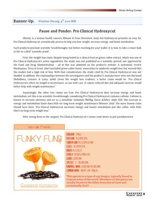 Catalyst
March 2016 11
Runner-Up: Winston Cheung, 4th
year BIM
Pause and Ponder: Pro Clinical Hydroxycut
Obesity is a serious health concern (Dibaise & Foxx-Orenstein, 2013), but Hydroxycut presents an easy fix:
Pro Clinical Hydroxycut, scientifically proven to help you lose weight, increase energy, and boost metabolism.
Such products proclaim scientific breakthroughs, but before reaching for your wallet, it is wise to take a closer look
at the so-called “scientific proof”.
First, the weight loss claim. Despite being tested in a clinical trial on green coffee extract, which was one of
Pro Clinical Hydroxycut’s active ingredients, the study was not published in a scientific journal, nor approved by
the Food and Drug Administration – all of this was admitted on the product's website. A systematic review
(Onakypoya, Terry & Ernst, 2011) concluded green coffee beans’ association to moderate weight loss but warned that
the studies had a high risk of bias. With that consideration, the study cited by Pro Clinical Hydroxycut was not
blinded. In addition, the relationships between the investigators and the product’s manufacturer were not disclosed
(Dellalibera, Lemaire, & Lafay, 2006). Given the weight loss evidence, a better claim would be, “Pro Clincal
Hydroxycut’s effect on weight is inconclusive, so use with care. A calorie-reduced diet and adequate exercise would
better help with weight maintenance.”
Surprisingly, the other two claims are true. Pro Clinical Hydroxycut does increase energy and boost
metabolism, yet this is no scientific breakthrough, considering Pro Clinical Hydroxycut contains caffeine. Caffeine is
known to increase alertness and act as a metabolic stimulant (Nehlig, Daval, &Debry, 1992). Still, this increase in
energy and metabolism boost does little for long-term weight maintenance (Manore, 2012). The more honest claim
should have been, “Pro Clinical Hydroxycut increases energy and boosts metabolism just like coffee, with little
effect on long-term weight loss.”
After seeing flaws in the support, Pro Clinical Hydroxycut’s claims come down as just pseudoscience.
Kingdom: Fungi
Division: Ascomycota
Subdivision:pezizomycotina
Class: Ascomycota
Order:Pezizales
Family:Sacroscyphaceae
Genus:Cookeina
Species: C. Tricholoma
Binomial name:Cookeinatricholoma
Common name: Hairy Cup Fungus
This species is a type of cup fungus, typically found in
tropical areas of the world. Members of this genus are
usually found on the fallen branches of trees and
occasionally fruit!
Ashley Tenn, 2nd
year BCH
Winter Writing Contest
 