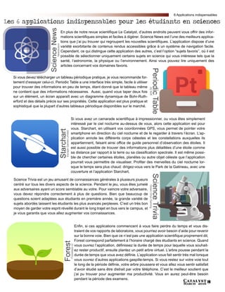 Catalyst
March 2016 15
Enfin, si ces applications commencent à vous faire perdre du temps et vous dis-
traient de vos rapports de laboratoire, vous pourriez avoir besoin d’aide pour revenir
sur la bonne voie. Bien que ce n’est pas une application scientifique proprement dit,
Forest correspond parfaitement à l’horaire chargé des étudiants en science. Quand
vous ouvrez l’application, définissez la durée de temps pour laquelle vous souhait-
ez rester productif, ensuite plantez un petit arbre virtuel. L’arbre pousse pendant la
durée de temps que vous avez définie. L’application vous fait sentir très mal lorsque
vous ouvrez d’autres applications gaspille-temps. Si vous restez sur votre voie tout
le long de la période définie, votre arbre poussera et vous allez vous sentir satisfait
d’avoir étudié sans être distrait par votre téléphone. C’est le meilleur soutient que
j’ai pu trouver pour augmenter ma productivité. Vous en aurez peut-être besoin
pendant la période des examens.
ForestForestapp.cc
Si vous avez un camarade scientifique à impressionner, ou vous êtes simplement
intéressé par le ciel nocturne au-dessus de vous, alors cette application est pour
vous. Starchart, en utilisant vos coordonnées GPS, vous permet de pointer votre
smartphone en direction du ciel nocturne et de le regarder à travers l’écran. L’ap-
plication annote les différents corps célestes et les constellations auxquelles ils
appartiennent, faisant ainsi office de guide personnel d’observation des étoiles. Il
est aussi possible de trouver des informations plus détaillées d’une étoile comme
sa distance par rapport à la terre ou sa classification spectrale. Il est même possi-
ble de chercher certaines étoiles, planètes ou autre objet céleste que l’application
pourrait vous permettre de visualiser. Profiter des merveilles du ciel nocturne lor-
sque le temps sera plus chaud: dirigez-vous vers le Park de la Gatineau, avec une
couverture et l’application Starchart,
StarchartEscapeGamesLimited
En plus de notre revue scientifique Le Catalyst, d’autres endroits peuvent vous offrir des infor-
mations scientifiques simples et faciles à digérer. Science News est l’une des meilleurs applica-
tions que j’ai pu trouver qui regroupent les nouvelles scientifiques. L’application dispose d’une
variété exorbitante de contenus rendus accessibles grâce à un système de navigation facile.
Cependant, ce qui distingue cette application des autres, c’est l’option “sujets favoris’’, où il est
possible de sélectionner uniquement certains sujets en science qui vous intéresse tels que la
santé, l’astronomie, la physique ou l’environnement. Ainsi vous pouvez lire uniquement des
articles concernant vos domaines favoris.
ScienceNewsNewsfusion
Si vous devez télécharger un tableau périodique pratique, je vous recommande for-
tement d’essayer celui-ci. Periodic Table a une interface très simple, facile à utiliser
pour trouver des informations en peu de temps, étant donné que le tableau même
ne contient que des informations nécessaires. Aussi, quand vous taper deux fois
sur un élément, un écran apparaît avec un diagramme dynamique de Bohr-Ruth-
erford et des détails précis sur ses propriétés. Cette application est plus pratique et
sophistiqué que la plupart d’autres tableaux périodique disponibles sur le marché.
PeriodicTableJQSoft
Science Trivia est un jeu amusant de connaissances générales à plusieurs joueurs
centré sur tous les divers aspects de la science. Pendant le jeu, vous êtes jumelé
aux adversaires ayant un score semblable au votre. Pour vaincre votre adversaire,
vous devez répondre correctement à plus de questions. Bien que beaucoup de
questions soient adaptées aux étudiants en première année, la grande variété de
sujets abordés laissent les étudiants les plus avancés perplexes. C’est un très bon
moyen de garder votre esprit réveillé durant le long trajet en bus vers le campus, et
je vous garantis que vous allez augmenter vos connaissances.
ScienceTriviaGreenOnyxGaming
Les 6 applications indispensables pour les étudiants en sciences
6 Applications indispensables
 