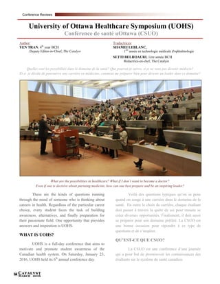 Catalyst
March 201616
University of Ottawa Healthcare Symposium (UOHS)
Conférence de santé uOttawa (CSUO)
Quelles sont les possibilités dans le domaine de la santé? Que pourrai-je suivre, si je ne veux pas devenir médecin?
Et si je décide de poursuivre une carrière en médecine, comment me préparer bien pour devenir un leader dans ce domaine?
What are the possibilities in healthcare? What if I don’t want to become a doctor?
Even if one is decisive about pursuing medicine, how can one best prepare and be an inspiring leader?
These are the kinds of questions running
through the mind of someone who is thinking about
careers in health. Regardless of the particular career
choice, every student faces the task of building
awareness, alternatives, and finally preparation for
their passionate field. One opportunity that provides
answers and inspiration is UOHS.
WHAT IS UOHS?
UOHS is a full-day conference that aims to
motivate and promote student awareness of the
Canadian health system. On Saturday, January 23,
2016, UOHS held its 6th
annual conference day.
Voilà des questions typiques qu’on se pose
quand on songe à une carrière dans le domaine de la
santé. En outre le choix de carrière, chaque étudiant
doit passer à travers la quête de soi pour ensuite se
créer diverses opportunités. Finalement, il doit aussi
se préparer pour son domaine préféré. La CSUO est
une bonne occasion pour répondre à ce type de
questions et de s’inspirer.
QU’EST-CE QUE CSUO?
La CSUO est une conférence d’une journée
qui a pour but de promouvoir les connaissances des
étudiants sur le système de santé canadien.
Author:
YEN TRAN, 4th
year BCH
Deputy Editor-in-Chief, The Catalyst
Traductrices:
SHAMEI LEBLANC,
1ère
année en technologie médicale d'ophtalmologie
SETTI BELHOAURI, 1ère année BCH
Rédactrice-en-chef, The Catalyst
Conference Reviews
 