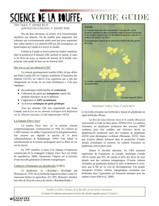 Catalyst
March 201622
Plus de deux décennies, la science et la biotechnologie
modifient nos aliments. On les modifie pour augmenter leur
tolérance aux environnements rudes ainsi que pour augmenter
leur valeur nutritive. Les aliments GM ont, par conséquence, un
grand impact au Canada et à travers le monde.
Comme le Canada se trouve parmi les leaders mondiaux
dans la production d’aliments GM, incluant le canola, le maïs
et les fèves de soya, ce numéro de Science de la bouffe vous
présente votre guide de base sur les aliments GM.
Qu’est-ce qu’un aliment GM?
Un aliment génétiquement modifié (GM), tel que défini
par Santé Canada (SC) et l’Agence canadienne d’inspection des
aliments (ACIA), est « dérivé d’un organisme qui a subi des
changements au niveau de ses traits héréditaires ». Cela peut
impliquer :
● des techniques traditionnelles de croisement;
● l’altération des gènes par mutagénèse à partir des
produits chimiques ou de la radiation;
● l’application d’ADN recombinant;
● ou d’autres techniques de génie génétique.
Tous les aliments GM sont réglementés par Santé
Canada, sous la Loi sur les aliments et drogues et le Règlement
sur les aliments nouveaux, et sont inspectés par l’ACIA.
La tomate Flavr Savr
La tomate Flavr Savr est le premier aliment
complettransgénique commercialisé en 1994. En utilisant de
l’ARN antisens, on inhibe l’expression de la polygalacturonase,
une enzyme qui dégrade la pectine de la paroi
cellulaire(Kramer & Redenbaugh, 1994). Cela ralenti le
ramollissement de la tomate, prolongeant ainsi sa durée de vie
sur les rayons.
En 1997 toutefois, à cause d’un manque d’expérience
commerciale de la compagnie Calgene, Flavr Savr est retirée
du marché(Lee, 2000). Néanmoins, Calgene est le pionnier
d’une nouvelle génération d’aliments transgéniques.
Cultures résistantes au glyphosate (CRG)
Le glyphosate, ou « Roundup » développé par
Monsanto en 1970, est un herbicide largement utilisé contre les
mauvaises herbes en agriculture. En 1995, Monsanto introduit
une série de fèves de soya et de canola « Roundup Ready »
Illustrateur: Ashley Tenn, 2e
année BCH
(c’est-à-dire résistants aux herbicides), faisant du glyphosate un
agent herbicide efficace.
La fève de soya (Glycine max) et le canola (Brassica)
sont modifés à l’aide de deux gènes: EPSPet GOX. Les cultures
résistantes au glyphosate produisent des enzymes EPSP
synthases pour leur conférer une tolérance élevée au
glyphosate.Ils produisent aussi des oxydases de glyphosate
(GOX) pour décomposer ce-dernier (Monsanto, 2013). Alors
que d’autres plantes échouent dans la production d’acides
aminés aromatiques et meurent, les cultures résistantes au
glyphosate sont en plein essor.
Durant la dernière décennie, les CRG prennent
rapidement de l’expansion au Canada. Statistique Canada
(2014) estime que 95% du canola et 60% des fèves de soya
plantés sont des variantes transgéniques. D’autres cultures
résistantes au glyphosate incluent le maïs, la betterave à sucre,
alors que le blé est en voie de développement. Une grande
émergence d’autres cultures transgéniques résistantes aux
herbicides dans l’agriculture est fortement anticipée pour les
années à venir (Dill et al., 2008).
SCIENCE DE LA BOUFFE:
Fondée en 2014, Science de la Bouffe, est un article saisonnier.
Contactez le rédacteur pour pouvoir écrire des articles réguliers pour Le Catalyst.
Canola
Le Canola, nom tiré de l’expression, “Canada oil”, est le
produit canadien le plus profitable exporté parmi les grains
et les huiles, remportant 19.3$ milliard après la vente de 15
million de tonnes, en 2013.
Il est fabriqué à partir de la sélection artificielle des grains
de colza.
Le canola canadien résiste aux environnements hostiles et
aux pesticides.
(Canola Council, 2016)
VOTRE GUIDE
 