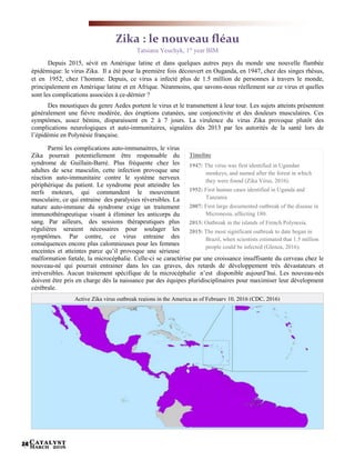 Catalyst
March 201624
Timeline
1947: The virus was first identified in Ugandan
monkeys, and named after the forest in which
they were found (Zika Virus, 2016).
1952: First human cases identified in Uganda and
Tanzania
2007: First large documented outbreak of the disease in
Micronesia, affecting 180.
2013: Outbreak in the islands of French Polynesia.
2015: The most significant outbreak to date began in
Brazil, when scientists estimated that 1.5 million
people could be infected (Glenza, 2016).
Zika : le nouveau fléau
Tatsiana Yeuchyk, 1st
year BIM
Depuis 2015, sévit en Amérique latine et dans quelques autres pays du monde une nouvelle flambée
épidémique: le virus Zika. Il a été pour la première fois découvert en Ouganda, en 1947, chez des singes rhésus,
et en 1952, chez l’homme. Depuis, ce virus a infecté plus de 1.5 million de personnes à travers le monde,
principalement en Amérique latine et en Afrique. Néanmoins, que savons-nous réellement sur ce virus et quelles
sont les complications associées à ce-dérnier ?
Des moustiques du genre Aedes portent le virus et le transmettent à leur tour. Les sujets atteints présentent
généralement une fièvre modérée, des éruptions cutanées, une conjonctivite et des douleurs musculaires. Ces
symptômes, assez bénins, disparaissent en 2 à 7 jours. La virulence du virus Zika provoque plutôt des
complications neurologiques et auto-immunitaires, signalées dès 2013 par les autorités de la santé lors de
l’épidémie en Polynésie française.
Parmi les complications auto-immunaitres, le virus
Zika pourrait potentiellement être responsable du
syndrome de Guillain-Barré. Plus fréquente chez les
adultes de sexe masculin, cette infection provoque une
réaction auto-immunitaire contre le système nerveux
périphérique du patient. Le syndrome peut atteindre les
nerfs moteurs, qui commandent le mouvement
musculaire, ce qui entraine des paralysies réversibles. La
nature auto-immune du syndrome exige un traitement
immunothérapeutique visant à éliminer les anticorps du
sang. Par ailleurs, des sessions thérapeutiques plus
régulières seraient nécessaires pour soulager les
symptômes. Par contre, ce virus entraine des
conséquences encore plus calomnieuses pour les femmes
enceintes et atteintes parce qu’il provoque une sérieuse
malformation fœtale, la microcéphalie. Celle-ci se caractérise par une croissance insuffisante du cerveau chez le
nouveau-né qui pourrait entrainer dans les cas graves, des retards de développement très dévastateurs et
irréversibles. Aucun traitement spécifique de la microcéphalie n’est disponible aujourd’hui. Les nouveau-nés
doivent être pris en charge dès la naissance par des équipes pluridisciplinaires pour maximiser leur dévelopment
cérébrale.
Active Zika virus outbreak regions in the America as of February 10, 2016 (CDC, 2016)
 