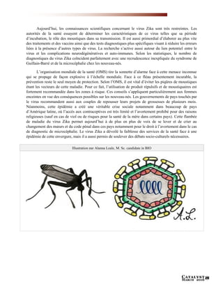 Catalyst
March 2016 25
Aujourd’hui, les connaissances scientifiques concernant le virus Zika sont très restreintes. Les
autorités de la santé essayent de déterminer les caractéristiques de ce virus telles que sa période
d’incubation, le rôle des moustiques dans sa transmission. Il est aussi primordial d’élaborer au plus vite
des traitements et des vaccins ainsi que des tests diagnostiques plus spécifiques visant à réduire les erreurs
liées à la présence d’autres types de virus. La recherche s’active aussi autour du lien potentiel entre le
virus et les complications neurodégénératives et auto-immunes. Selon les statistiques, le nombre de
diagnostiques du virus Zika coïncident parfaitement avec une recrudescence inexpliquée du syndrome de
Guillain-Barré et de la microcéphalie chez les nouveau-nés.
L’organisation mondiale de la santé (OMS) tire la sonnette d’alarme face à cette menace inconnue
qui se propage de façon explosive à l’échelle mondiale. Face à ce fléau présentement incurable, la
prévention reste le seul moyen de protection. Selon l’OMS, il est vital d’éviter les piqûres de moustiques
étant les vecteurs de cette maladie. Pour ce fait, l’utilisation de produit répulsifs et de moustiquaires est
fortement recommandée dans les zones à risque. Ces conseils s’appliquent particulièrement aux femmes
enceintes en vue des conséquences possibles sur les nouveau-nés. Les gouvernements de pays touchés par
le virus recommandent aussi aux couples de repousser leurs projets de grossesses de plusieurs mois.
Néanmoins, cette épidémie a créé une véritable crise sociale notamment dans beaucoup de pays
d’Amérique latine, où l’accès aux contraceptives est très limité et l’avortement prohibé pour des raisons
religieuses (sauf en cas de viol ou de risques pour la santé de la mère dans certains pays). Cette flambée
de maladie du virus Zika permet aujourd’hui à de plus en plus de voix de se lever et de crier au
changement des mœurs et du code pénal dans ces pays notamment pour le droit à l’avortement dans le cas
de diagnostic de microcéphalie. Le virus Zika a dévoilé la faiblesse des services de la santé face à une
épidémie de cette envergure, mais il a aussi permis de soulever des débats socio-culturels nécessaires.
Illustration par Alanna Leale, M. Sc. candidate in BIO
 