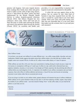 Catalyst
March 2016 5
practice safe hygiene. Lab coats impede doctors
from washing their hands more often and germs
tend to collect on the cuffs of their long sleeves,
and so a “bare below the elbow” policy has been
implemented by the British National Health
Service to reduce hospital-acquired infections
(Picard, 2012). Our Ottawa Hospital has also
enforced a dress code, where staff must put on
their lab coats or scrubs upon entering the facility
and remove the garments upon leaving the facility
(Picard, 2012). As scientists and health care
providers, it is our responsibility to practice safe
hygiene to prevent contamination to the public.
A white lab coat may appear clean on the
surface, but we cannot be sure what kind of
bacteria it may have acquired from our labs. As
such, it would be a good idea to not wear them
outside. Wear your coats with pride during your
labs, but just remember that it is not your attire
that makes you the scientist, but it is you and your
safe measures!
–
agitation, headaches, insomnia, or even tremors. Even though you’ll likely experience the discomforting side effects of
caffeine before you reach dangerous levels, it’s important to be mindful of your caffeine consumption and your body’s
– “brew” on the coffee maker, let your head hit the
How much coffee is
too much?
– Caffeine Crazed
CATALYST COLUMISTS & WRITERS:
Contact editor.uocatalyst@gmail.com to continue columns like Dear Darwin in 2016-2017!
Dear Darwin
 
