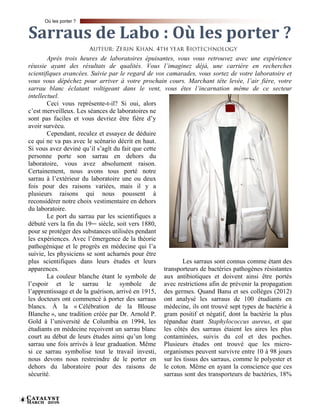 Catalyst
March 20166
Après trois heures de laboratoires épuisantes, vous vous retrouvez avec une expérience
réussie ayant des résultats de qualités. Vous l’imaginez déjà, une carrière en recherches
scientifiques avancées. Suivie par le regard de vos camarades, vous sortez de votre laboratoire et
vous vous dépêchez pour arriver à votre prochain cours. Marchant tête levée, l’air fière, votre
sarrau blanc éclatant voltigeant dans le vent, vous êtes l’incarnation même de ce secteur
intellectuel.
Ceci vous représente-t-il? Si oui, alors
c’est merveilleux. Les séances de laboratoires ne
sont pas faciles et vous devriez être fière d’y
avoir survécu.
Cependant, reculez et essayez de déduire
ce qui ne va pas avec le scénario décrit en haut.
Si vous avez deviné qu’il s’agît du fait que cette
personne porte son sarrau en dehors du
laboratoire, vous avez absolument raison.
Certainement, nous avons tous porté notre
sarrau à l’extérieur du laboratoire une ou deux
fois pour des raisons variées, mais il y a
plusieurs raisons qui nous poussent à
reconsidérer notre choix vestimentaire en dehors
du laboratoire.
Le port du sarrau par les scientifiques a
débuté vers la fin du 19ième siècle, soit vers 1880,
pour se protéger des substances utilisées pendant
les expériences. Avec l’émergence de la théorie
pathogénique et le progrès en médecine qui l’a
suivie, les physiciens se sont acharnés pour être
plus scientifiques dans leurs études et leurs
apparences.
La couleur blanche étant le symbole de
l’espoir et le sarrau le symbole de
l’apprentissage et de la guérison, arrivé en 1915,
les docteurs ont commencé à porter des sarraus
blancs. À la « Célébration de la Blouse
Blanche », une tradition créée par Dr. Arnold P.
Gold à l’université de Columbia en 1994, les
étudiants en médecine reçoivent un sarrau blanc
court au début de leurs études ainsi qu’un long
sarrau une fois arrivés à leur graduation. Même
si ce sarrau symbolise tout le travail investi,
nous devons nous restreindre de le porter en
dehors du laboratoire pour des raisons de
sécurité.
Les sarraus sont connus comme étant des
transporteurs de bactéries pathogènes résistantes
aux antibiotiques et doivent ainsi être portés
avec restrictions afin de prévenir la propagation
des germes. Quand Banu et ses collèges (2012)
ont analysé les sarraus de 100 étudiants en
médecine, ils ont trouvé sept types de bactérie à
gram positif et négatif, dont la bactérie la plus
répandue étant Staphylococcus aureus, et que
les côtés des sarraus étaient les aires les plus
contaminées, suivis du col et des poches.
Plusieurs études ont trouvé que les micro-
organismes peuvent survivre entre 10 à 98 jours
sur les tissus des sarraus, comme le polyester et
le coton. Même en ayant la conscience que ces
sarraus sont des transporteurs de bactéries, 18%
Sarraus de Labo : Où les porter ?
Où les porter ?
 