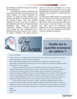 Catalyst
March 2016 7
des étudiants en médecine les portent en dehors
des aires désignées!
Heureusement, plusieurs institutions sont
en train de prendre des mesures pour assurer une
bonne hygiène. Les sarraus empêchent les
docteurs un lavage de mains fréquent et les
germes ont tendance à s’accumuler sur les bouts
des manches longues. Ainsi, une condition
indiquant de n’avoir « rien sous les coudes » a
été implémenté par le Service National de Santé
Britannique pour réduire les infections
contractés à l’hôpital. L’hôpital d’Ottawa a
aussi renforcé un code vestimentaire où le
personnel doit mettre le sarrau ou les « scrubs »
en entrant à l’hôpital et les enlever avant de
sortir. En tant que scientifiques et en tant
qu’agents de soins de la santé, il est de notre
responsabilité de consolider une bonne pratique
d’hygiène pour prévenir la contamination du
publique.
Un sarrau peut sembler propre à la surface mais
nous ne pouvons être certains de quel genre de
bactéries auraient pu s’installer après nos
laboratoires. Ainsi, il serait une bonne idée de ne
pas les porter à l’extérieur. Portez vos sarraus
avec fierté durant vos laboratoires mais
rappelez-vous que ce n’est pas seulement votre
tenue qui vous rend scientifique mais plutôt
vous et vos pratiques sécuritaires.
Cher Fou de Caféine
Comme vous le savez, la caféine peut être consommée dans diverses aliments comme dans le thé, le café, les
boissons énergisantes, le chocolat et certains médicaments.
Santé Canada suggère un apport journalier de caféine inférieur à 400mg pour un adulte. De manière
approximative, c'est l'équivalent de 700ml de café, soit une très grande tasse de café dans la plupart des chaines
de restaurants ou 5 verres d’espresso.
Bien que la caféine semble vous sauver la vie quand la concentration n’est pas au rendez-vous, en
consommer beaucoup pose un grand risque pour la santé. Une augmentation de 600mg (ou de 4 petites tasses
de café) par jour pourrait provoquer un rythme cardiaque anormal, de l’agitation, des maux de tête, de
l’insomnie et même des tremblements. Bien qu’il soit fort probable que vous ressentiez les effets néfastes de la
caféine avant d’atteindre des dosages dangereux, il demeure important de se soucier de la consommation de
café et des réactions dangereuses sur son corps. En plus, le pouvoir addictif de la cafféine peut diminuer la
réponse physiologique chez la personne. Ainsi, une boisson d’occasion risque devenir un rituel sacré.
Si vous essayez de diminuer votre apport de caféine, une diminution graduelle atténuera le malaise
ressenti par le manque de celle-ci. Bien que la caféine soit efficace pour aider à rester alerte, il vaut mieux la
remplacer par une saine routine de sommeil. Enfin, soyez conscient de votre apport en caféine et, la prochaine
fois que vous allumerez votre cafetière, songez plutôt à vous accorder un moment pour laisser votre corps se
reposer.
Sincèrement,
Darwin
Quelle est la
quantité excessive
de caféine ?
Cher Darwin
 