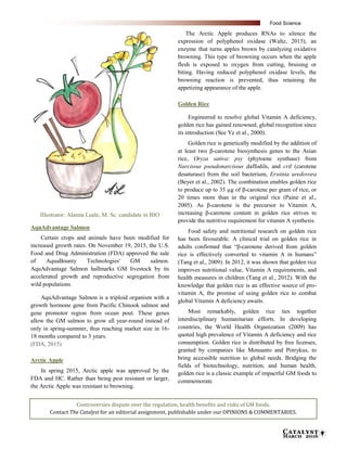 Catalyst
March 2016 9
Illustrator: Alanna Leale, M. Sc. candidate in BIO
AquAdvantage Salmon
Certain crops and animals have been modified for
increased growth rates. On November 19, 2015, the U.S.
Food and Drug Administration (FDA) approved the sale
of AquaBounty Technologies' GM salmon.
AquAdvantage Salmon hallmarks GM livestock by its
accelerated growth and reproductive segregation from
wild populations.
AquAdvantage Salmon is a triploid organism with a
growth hormone gene from Pacific Chinook salmon and
gene promotor region from ocean pout. These genes
allow the GM salmon to grow all year-round instead of
only in spring-summer, thus reaching market size in 16-
18 months compared to 3 years.
(FDA, 2015)
Arctic Apple
In spring 2015, Arctic apple was approved by the
FDA and HC. Rather than being pest resistant or larger,
the Arctic Apple was resistant to browning.
The Arctic Apple produces RNAs to silence the
expression of polyphenol oxidase (Waltz, 2015), an
enzyme that turns apples brown by catalyzing oxidative
browning. This type of browning occurs when the apple
flesh is exposed to oxygen from cutting, bruising or
biting. Having reduced polyphenol oxidase levels, the
browning reaction is prevented, thus retaining the
appetizing appearance of the apple.
Golden Rice
Engineered to resolve global Vitamin A deficiency,
golden rice has gained renowned, global recognition since
its introduction (See Ye et al., 2000).
Golden rice is genetically modified by the addition of
at least two β-carotene biosynthesis genes to the Asian
rice, Oryza sativa: psy (phytoene synthase) from
Narcissus pseudonarcissus daffodils, and crtl (carotene
desaturase) from the soil bacterium, Erwinia uredovora
(Beyer et al., 2002). The combination enables golden rice
to produce up to 35 µg of β-carotene per gram of rice, or
20 times more than in the original rice (Paine et al.,
2005). As β-carotene is the precursor to Vitamin A,
increasing β-carotene content in golden rice strives to
provide the nutritive requirement for vitamin A synthesis.
Food safety and nutritional research on golden rice
has been favourable. A clinical trial on golden rice in
adults confirmed that “β-carotene derived from golden
rice is effectively converted to vitamin A in humans”
(Tang et al., 2009). In 2012, it was shown that golden rice
improves nutritional value, Vitamin A requirements, and
health measures in children (Tang et al., 2012). With the
knowledge that golden rice is an effective source of pro-
vitamin A, the promise of using golden rice to combat
global Vitamin A deficiency awaits.
Most remarkably, golden rice ties together
interdisciplinary humanitarian efforts. In developing
countries, the World Health Organization (2009) has
quoted high prevalence of Vitamin A deficiency and rice
consumption. Golden rice is distributed by free licenses,
granted by companies like Monsanto and Potrykus, to
bring accessible nutrition to global needs. Bridging the
fields of biotechnology, nutrition, and human health,
golden rice is a classic example of impactful GM foods to
commemorate.
Controversies dispute over the regulation, health benefits and risks of GM foods.
Contact The Catalyst for an editorial assignment, publishable under our OPINIONS & COMMENTARIES.
Food Science
 