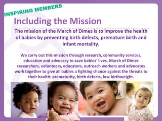 Motivation & Recognition
STAY MOTIVATED
• Send updates & include the mission
• Follow up individually those
   having difficultly fundraising
• Build team spirit
    – Make banners, signs & t-shirts
    – Pre-March for Babies party

HIGHLIGHT MEMBERS & COMMITTEES
• Fundraising leaders, matching gifts, milestones
   – In print, at meetings, with awards
• Create competition between members and committees
• Celebration party
 