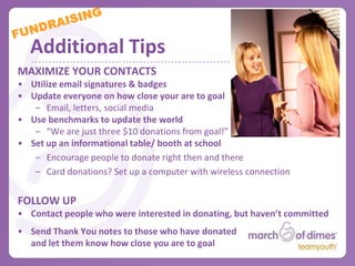 Offline Fundraising
EVENTS
• Plan Ahead
   – Location, date (and rain date), time
• Appeal to a WIDE audience
   – Set a theme
   – Make it instantly recognizable & easy to promote
• Plan a UNIQUE and TAILORED event
   – Fashion Show, Coffee House, Karoke
• Work with other clubs & organizations at school

Check out the March for Babies Youth Captains Guide
(available at marchofdimes.com/youth).
    – How to plan a school event (pg. 10)
    – More fundraising ideas (pg. 13)
One pager “how-to’s” and informational
videos also available.
 