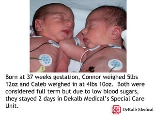 Born at 37 weeks gestation, Connor weighed 5lbs 12oz and Caleb weighed in at 4lbs 10oz.  Both were considered full term but due to low blood sugars, they stayed 2 days in Dekalb Medicals Special Care Unit. 