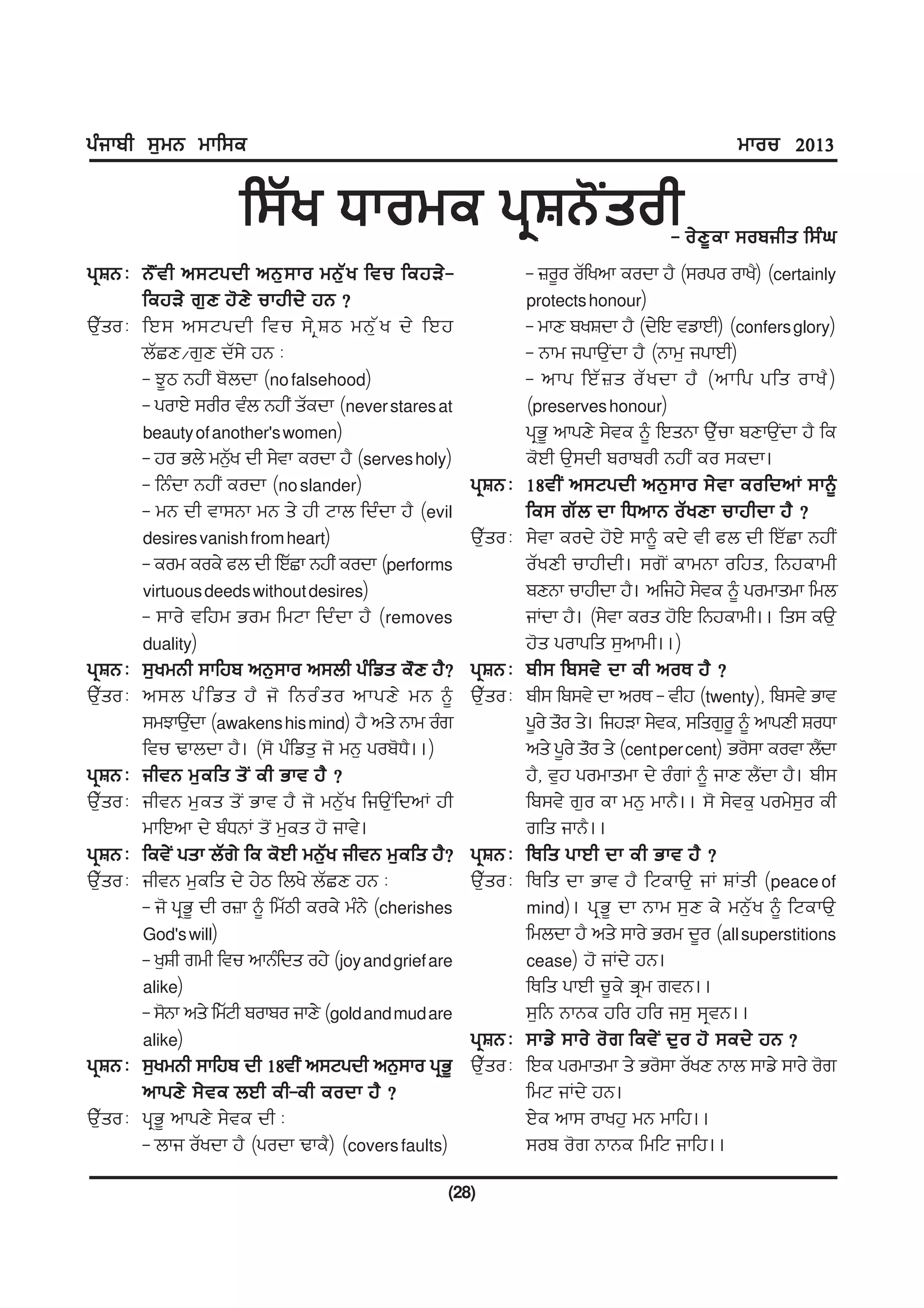 gzikph ;[wB wkf;e                                                                                 wkou 2013


                      f;Zy Xkowe gqFB'Isoh                                              - o/ D { e k ;opihs f;z x
gqFB L B" I t h n;Ngdh nB[ ; ko wB[ Z y ftu fejV/ -               - }o{o oZfynk eodk j? (;ogo oky?) (certainly
        fejV/ r[ D j' D / ukjhd/ jB <                             protects honour)
T[Zso L fJ; n;Ngdh ftu ;/ q F m wB[ Z y d/ fJj                    - wkD pyFdk j? (d/fJ tvkJh) (confers glory)
        bZSD$r[D dZ;/ jB L                                        - Bkw igkT[Idk j? (Bkw[ igkJh)
        - M{m BjhI p'bdk (no falsehood)                           - nkg fJZ } s oZ y dk j? (nkfg gfs oky? )
        - gokJ/ ;oho tzb BjhI sZedk (never stares at              (preserves honour)
        beauty of another's women)                                gqG{ nkgD/ ;/te ~ fJsBk T[Zuk pDkT[Idk j? fe
        - jo Gb/ wB[y dh ;/tk eodk j? (serves holy)
                      Z                                           e'Jh T[;dh pokpoh BjhI eo ;edk.
        - fBzdk BjhI eodk (no slander)                  gqFB L    18thI n;Ngdh nB[ ; ko ;/ t k eofdnK ;k~
        - wB dh tk;Bk wB s/ jh Nkb fdzdk j? (evil                 fe; rZ b dk fXnkB oZ y Dk ukjhdk j? <
        desires vanish from heart)                      T[Zso L   ;/tk eod/ j'J/ ;k~ ed/ th cb dh fJZSk BjhI
        - eow eoe/ cb dh fJZSk BjhI eodk (performs                oZyDh ukjhdh. ;r'I ekwBk ofjs, fBjekwh
        virtuous deeds without desires)                           pDBk ukjhdk j?. nfij/ ;/te ~ gowkswk fwb
        - ;ko/ tfjw Gow fwNk fdzdk j? (removes                    iKdk j?. (;/tk eos j'fJ fBjekwh.. fs; eT[
        duality)                                                  j's gokgfs ;[nkwh..)
gqFB L ;[ywBh ;kfjp nB[;ko n;bh gzfvs e"D j?<           gqFB L    ph; fp;t/ dk eh noE j? <
T[Zso L n;b gz f vs j? i' fBoz s o nkgD/ wB ~           T[Zso L   ph; fp;t/ dk noE - thj (twenty), fp;t/ Gkt
        ;wMkT[dk (awakens his mind) j? ns/ Bkw ozr
                 I                                                g{o/ s"o s/. fijVk ;/te, ;fsr[o{ ~ nkgDh FoXk
        ftu Ykbdk j?. (;' gzfvs[ i' wB[ gop'X?..)                 ns/ g{o/ s"o s/ (cent per cent) Go';k eotk b?dk
                                                                                                               I
gqFB L ihtB w[ e fs s' I eh Gkt j? <                              j?, t[j gowkswk d/ ozrK ~ ikD b?Idk j?. ph;
T[Zso L ihtB w[es s'I Gkt j? i' wB[Zy fiT[IfdnK jh                fp;t/ r[o ek wB[ wkB?.. ;' ;/te[ gow/;[o eh
        wkfJnk d/ pzXBK s'I w[es j' ikt/.                         rfs ikB?..
gqFB L fet/I gsk bZr/ fe e'Jh wB[Zy ihtB w[efs j?<      gqFB L    fEfs gkJh dk eh Gkt j? <
T[Zso L ihtB w[efs d/ j/m fby/ bZSD jB L                T[Zso L   fEfs dk Gkt j? fNekT[ iK FKsh (peace of
        - i' gqG{ dh o}k ~ fwZmh eoe/ wzB/ (cherishes             mind). gq G { dk Bkw ;[ D e/ wB[ Z y ~ fNekT[
        God's will)                                               fwbdk j? ns/ ;ko/ Gow d{o (all superstitions
        - y[Fh rwh ftu nkBzfds oj/ (joy and grief are             cease) j' iKd/ jB.
        alike)                                                    fEfs gkJh u{e/ Gqw rtB..
        - ;'Bk ns/ fwZNh pokpo ikD/ (gold and mud are             ;[fB BkBe jfo jfo i;[ ;qtB..
        alike)                                          gqFB L    ;kv/ ;ko/ o' r fet/ I d[ o j' ;ed/ jB <
gqFB L ;[ywBh ;kfjp dh 18thI n;Ngdh nB[;ko gqG{         T[Zso L   fJe gowkswk s/ Go';k oZyD Bkb ;kv/ ;ko/ o'r
        nkgD/ ;/ t e bJh eh-eh eodk j? <                          fwN iKd/ jB.
T[Zso L gqG{ nkgD/ ;/te dh L                                      J/e nk; okyj[ wB wkfj..
        - bki oZydk j? (godk Yke?) (covers faults)                ;op o'r BkBe fwfN ikfj..

                                                    (28)
 