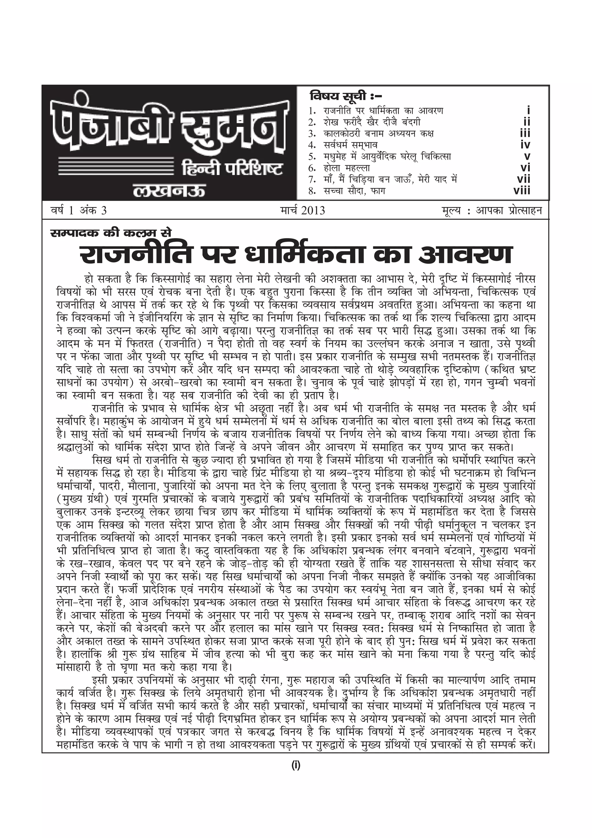 fo"k; lwph %&
                                                                    1-   jktuhfr ij /kkfeZdrk dk vkoj.k                     i
                                                                    2-   'ks[k QjhnS [kSj nhtS canxh                       ii
                                                                    3-   dkydksBjh cuke v/;;u d{k                        iii
                                                                    4-   loZ/keZ lEk~Hkko                                 iv
                                                                    5-   e/kqesg esa vk;qosZafnd ?kjsyw fpfdRlk            v
                                                                    6-   gksyk egYyk                                      vi
                                                                    7-   ek¡] eSa fpfM+;k cu tkÅ¡] esjh ;kn esa          vii
                                                                    8-   lPpk lkSnk] Qkx                                viii
o"kZ 1 vad 3                                               ekpZ 2013                                      ewY; % vkidk izkRlkgu
                                                                                                                          s
lEiknd dh dye ls
       jktuhfr ij /kkfeZdrk dk vkoj.k
          gks ldrk gS fd fdLlkxksbZ dk lgkjk ysuk esjh ys[kuh dh v'kDrrk dk vkHkkl ns] esjh n`f"V esa fdLlkxksbZ uhjl
 fo"k;ksa dks Hkh ljl ,oa jkspd cuk nsrh gSA ,d cgqr iqjkuk fdLlk gS fd rhu O;fDr tks vfHk;Urk] fpfdRld ,oa
 jktuhfrK Fks vkil esa rdZ dj jgs Fks fd i`Foh ij fdldk O;olk; loZizFke vorfjr gqvkA vfHk;Urk dk dguk Fkk
 fd fo'odekZ th us bathfu;fjax ds Kku ls l`f"V dk fuekZ.k fd;kA fpfdRld dk rdZ Fkk fd 'kY; fpfdRlk }kjk vkne
 us gOok dks mRiUu djds l`f"V dks vkxs c<+k;kA ijUrq jktuhfrK dk rdZ lc ij Hkkjh fl) gqvkA mldk rdZ Fkk fd
 vkne ds eu esa fQrjr ¼jktuhfr½ u iSnk gksrh rks og LoxZ ds fu;e dk mYya?ku djds vukt u [kkrk] mls i`Foh
 ij u Qsdk tkrk vkSj i`Foh ij l`f"V Hkh lEHko u gks ikrhA bl izdkj jktuhfr ds lEeq[k lHkh ureLrd gSA jktuhfrK
           a                                                                                                        a
 ;fn pkgs rks lRrk dk miHkksx djsa vkSj ;fn /ku lEink dh vko'drk pkgs rks FkksMs+ O;ogkfjd n`f"Vdks.k ¼dfFkr Hkz"V
 lk/kuksa dk mi;ksx½ ls vjcks&[kjcks dk Lokeh cu ldrk gSA pquko ds iwoZ pkgs >ksiM+kas esa jgk gks] xxu pqEch Hkouksa
 dk Lokeh cu ldrk gSA ;g lc jktuhfr dh nsoh dk gh izrki gSA
                jktuhfr ds izHkko ls /kkfeZd {ks= Hkh vNwrk ugha gSA vc /keZ Hkh jktuhfr ds le{k ur eLrd gS vkSj /keZ
 loksZifj gSA egkdqHk ds vk;kstu esa gq;s /keZ lEesyuksa esa /keZ ls vf/kd jktuhfr dk cksy ckyk blh rF; dks fl) djrk
                        a
 gSA lk/kq larksa dks /keZ lEcU/kh fu.kZ; ds ctk; jktuhfrd fo"k;ksa ij fu.kZ; ysus dks ck/; fd;k x;kA vPNk gksrk fd
 J)kyqvksa dks /kkfeZd lan'k izkIr gksrs ftUgsa os vius thou vkSj vkpj.k esa lekfgr dj iq.; izkIr dj ldrsA
                                 s
                fl[k /keZ rks jktuhfr ls dqN T;knk gh izHkkfor gks x;k gS ftlesa ehfM;k Hkh jktuhfr dks /keksZifj LFkkfir djus
 esa lgk;d fl) gks jgk gSA ehfM;k ds }kjk pkgs fizV ehfM;k gks ;k JC;&n`'; ehfM;k gks dksbZ Hkh ?kVukØe gks fofHkUu
                                                         a
 /kekZpk;kZ] iknjh] ekSykuk] iqtkfj;ksa dks viuk er nsus ds fy, cqykrk gS ijUrq buds led{k xq:}kjksa ds eq[; iqtkfj;ksa
             sa
 ¼eq[; xzFkh½ ,oa xqjefr izpkjdksa ds ctk;s xq:}kjksa dh izc/k lfefr;ksa ds jktuhfrd inkf/kdkfj;ksa v/;{k vkfn dks
                a                                                   a
 cqykdj muds bUVjO;w ysdj Nk;k fp= Nki dj ehfM;k esa /kkfeZd O;fDr;ksa ds :i esa egkeafMr dj nsrk gS ftlls
 ,d vke flD[k dks xyr lan'k izkIr gksrk gS vkSj vke flD[k vkSj flD[kksa dh u;h ih<+h /kekZuqdwy u pydj bu
                                      s
 jktuhfrd O;fDr;ksa dks vkn'kZ ekudj budh udy djus yxrh gSA blh izdkj budks loZ /keZ lEesyuksa ,oa xksf"B;ksa esa
 Hkh izfrfuf/kRo izkIr gks tkrk gSA dVq okLrfodrk ;g gS fd vf/kdka'k izcU/kd yaxj cuokus caVokus] xq:}kjk Hkouksa
 ds j[k&j[kko] dsoy in ij cus jgus ds tksM&rksM+ dh gh ;ksX;rk j[krs gSa rkfd ;g 'kklulRrk ls lh/kk laokn dj
                                                     +
 vius futh LokFkksZa dks iwjk dj ldaA ;g fl[k /kekZpk;ksZa dks viuk futh ukSdj le>rs gSa D;ksfd mudks ;g vkthfodk
                                          s                                                        a
 iznku djrs gaA QthZ izknsf'kd ,oa uxjh; laLFkkvksa ds iSM dk mi;ksx dj Lo;aHkw usrk cu tkrs ga] budk /keZ ls dksbZ
                    S                                                                                    S
 ysuk&nsuk ugha gS] vkt vf/kdka'k izcU/kd vdky r[r ls izlkfjr flD[k /keZ vkpkj lafgrk ds fo:) vkpj.k dj jgs
 gSA vkpkj lafgrk ds eq[; fu;eksa ds vuqlkj ij ukjh ij iq:"k ls lEcU/k j[kus ij] rEckdw 'kjkc vkfn u'kksa dk lsou
   a
 djus ij] ds'kksa dh csvnch djus ij vkSj gyky dk ekal [kkus ij flD[k Lor% flD[k /keZ ls fu"dkflr gks tkrk gS
 vkSj vdky r[r ds lkeus mifLFkr gksdj ltk izkIr djds ltk iwjh gksus ds ckn gh iqu% fl[k /keZ esa izo'k dj ldrk    s
 gSA gkykafd Jh xq: xzFk lkfgc esa tho gR;k dks Hkh cqjk dg dj ekal [kkus dks euk fd;k x;k gS ijUrq ;fn dksbZ
                               a
 ekalkgkjh gS rks ?k`.kk er djks dgk x;k gSA
                blh izdkj mifu;eksa ds vuqlkj Hkh nk<+h jaxuk] xq: egkjkt dh mifLFkfr esa fdlh dk ekY;kiZ.k vkfn reke
 dk;Z oftZr gSA xq: flD[k ds fy;s ve`r/kkjh gksuk Hkh vko';d gSA nqHkkZX; gS fd vf/kdka'k izcU/kd ve`r/kkjh ugha
 gSA flD[k /keZ esa oftZr lHkh dk;Z djrs gS vkSj lgh izpkjdks] /kekZpk;ksZa dk lapkj ek/;eksa esa izfrfuf/kRo ,oa egRo u
                                                                      a
 gksus ds dkj.k vke flD[k ,oa ubZ ih<+h fnxHkzfer gksdj bu /kkfeZd :i ls v;ksX; izcU/kdksa dks viuk vkn'kZ eku ysrh
 gSA ehfM;k O;oLFkkidksa ,oa i=dkj txr ls djc) fou; gS fd /kkfeZd fo"k;ksa esa bUgsa vuko';d egRo u nsdj
 egkeafMr djds os iki ds Hkkxh u gks rFkk vko';drk iM+us ij xq:}kjksa ds eq[; xzfFk;ksa ,oa izpkjdksa ls gh lEidZ djsA
                                                                                         a                                  a
                                                              (i)
 